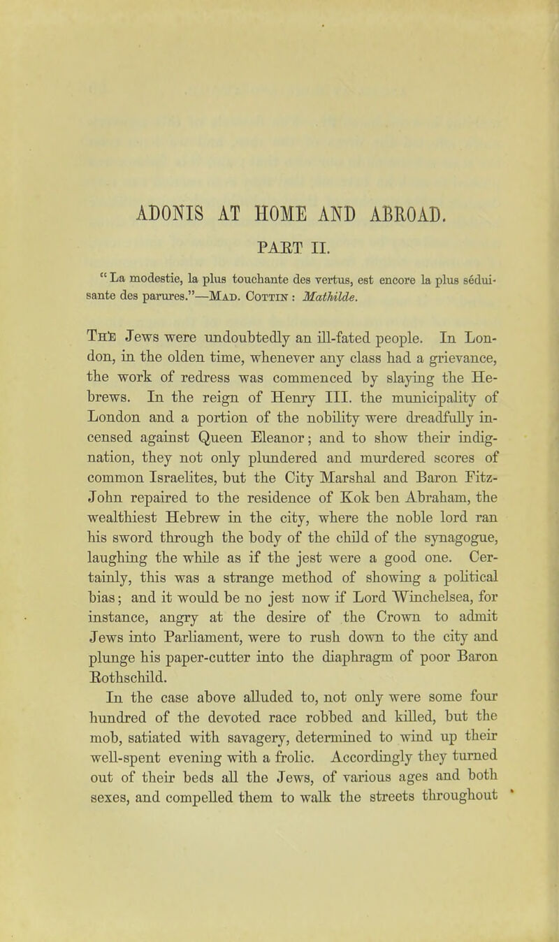 PAET II.  La modestie, la plus touchante des vertus, est encore la plus sedui- sante des parures.—Mad. Cottin : MatUlde. Th^} Jews were undoubtedly an iU-fated people. In Lon- don, in the olden time, whenever any class had a grievance, the work of redress was commenced by slaying the He- brews. In the reign of Henry III. the municipality of London and a portion of the nobility were dreadfully in- censed against Queen Eleanor; and to show their indig- nation, they not only plundered and murdered scores of common Israelites, but the City Marshal and Baron Fitz- John repaired to the residence of Kok ben Abraham, the wealthiest Hebrew in the city, where the noble lord ran his sword through the body of the child of the synagogue, laughing the while as if the jest were a good one. Cer- tainly, this was a strange method of showing a political bias; and it would be no jest now if Lord Wiiichelsea, for instance, angry at the desire of the Crown to admit Jews into Parliament, were to rush down to the city and plunge his paper-cutter into the diaphragm of poor Baron Eothschnd. In the case above alluded to, not only were some four hundred of the devoted race robbed and killed, but the mob, satiated with savagery, determined to wind up their weU-spent evening with a frolic. Accordingly they turned out of their beds all the Jews, of various ages and both sexes, and compelled them to walk the streets throughout