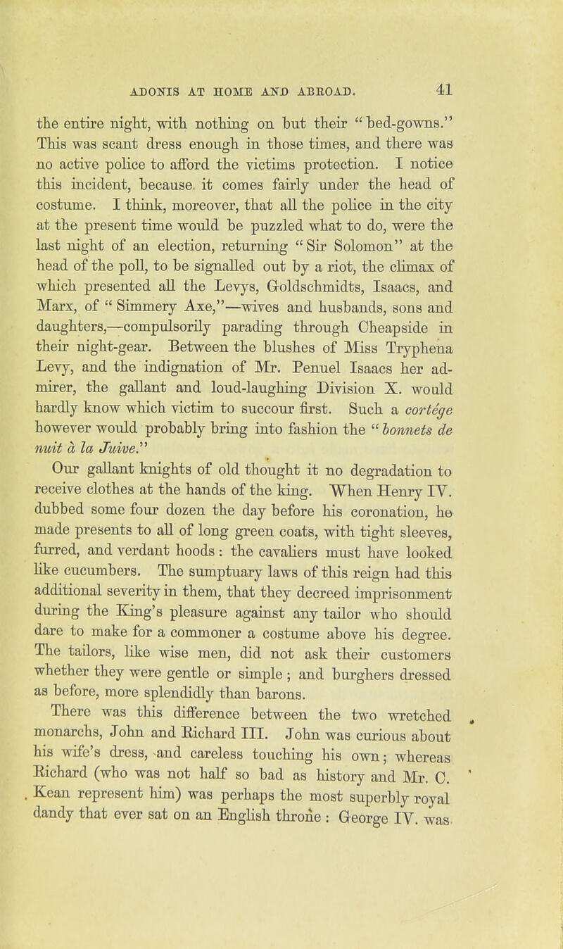 the entire night, with nothing on but their  bed-gowns, This was scant dress enough in those times, and there was no active police to afford the victims protection. I notice this incident, because, it comes fairly under the head of costume. I think, moreover, that all the police in the city at the present time would be puzzled what to do, were the last night of an election, returning  Sir Solomon at the head of the poll, to be signalled out by a riot, the climax of which presented aU the Levys, Goldschmidts, Isaacs, and Marx, of  Simmery Axe,—vsdves and husbands, sons and daughters,—compulsorily parading through Cheapside in their night-gear. Between the blushes of Miss Tryphena Levy, and the indignation of Mr. Penuel Isaacs her ad- mirer, the gallant and loud-laughing Division X. would hardly know which victim to succour first. Such a cortege however woidd probably bring into fashion the  bonnets de nuit a la Juive. Our gallant knights of old thought it no degradation to receive clothes at the hands of the king. When Henry IV. dubbed some four dozen the day before his coronation, he made presents to aU of long green coats, with tight sleeves, furred, and verdant hoods: the cavaliers must have looked Hke cucumbers. The sumptuary laws of this reign had this additional severity in them, that they decreed imprisonment during the ICing's pleasure against any tailor who should dare to make for a commoner a costume above his degree. The tadors, like wise men, did not ask their customers whether they were gentle or simple ; and burghers dressed as before, more splendidly than barons. There was this difference between the two wretched monarchs, John and Eichard III. John was curious about his wife's dress, and careless touching his own; whereas Richard (who was not half so bad as history and Mr. C, ' . Kean represent him) was perhaps the most superbly royal dandy that ever sat on an English throne : George IV. was.