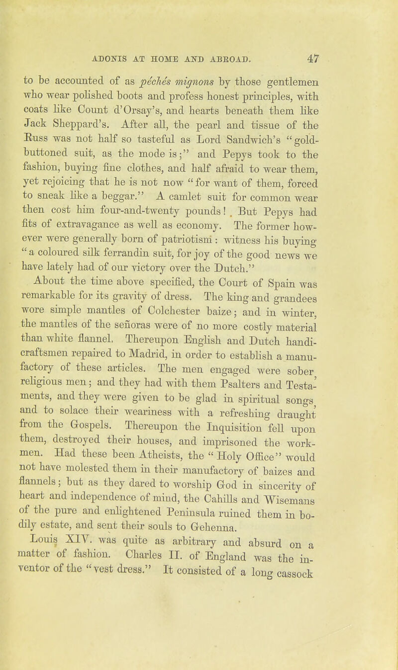 to be aceounted of as peclies mignons by those gentlemen wbo wear polished boots and profess honest principles, with coats like Coimt d'Orsay's, and hearts beneath them like Jack Sheppard's. After all, the pearl and tissue of the Euss was not half so tasteful as Lord Sandwich's gold- buttoned suit, as the mode is; and Pepys took to the fashion, buying fine clothes, and half afraid to wear them, yet rejoicing that he is not now  for want of them, forced to sneak Kke a beggar. A camlet suit for common wear then cost him four-and-twenty pounds! . But Pepys had fits of extravagance as well as economy. The former how- ever were generally born of patriotism : witness his buying a coloured silk ferrandin suit, for joy of the good news we have lately had of our victory over the Dutch. About the time above specified, the Court of Spain was remarkable for its gravity of dress. The king and grandees wore simple mantles of Colchester baize; and in winter, the mantles of the senoras were of no more costly material than white flannel. Thereupon English and Dutch handi- craftsmen repaii^ed to Madrid, in order to establish a manu- factory of these articles. The men engaged were sober religious men; and they had with them Psalters and Testa- ments, and they were given to be glad in spiritual songs and to solace their weariness with a refreshing draught from the Gospels. Thereupon the Inquisition fell upon them, destroyed their houses, and imprisoned the work- men. Had these been Atheists, the  Holy Office would not have molested them in their manufactory of baizes and flannels; but as they dared to worship God in sincerity of heart and independence of miud, the CahiUs and Wisemans of the pure and enhghtened Peninsula ruined them in bo- dily estate, and sent their souls to Gehenna. Louis XIY. was quite as arbitrary and absurd on a matter of fashion. Charles II. of England was the in- ventor of the « vest dress. It consisted of a long cassock