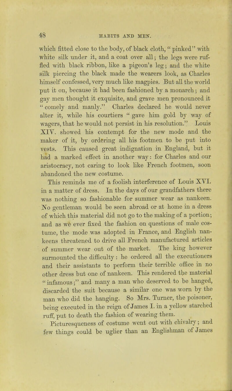 wliich fitted close to the body, of black cloth,  pinked with white silk under it, and a coat over all; the legs were ruf- fled with black ribbon, like a pigeon's leg; and the white silk piercing the black made the wearers look, as Charles himself confessed, very much like magpies. But aU the world put it on, because it had been fashioned by a monarch; and gay men thought it exquisite, and grave men pronounced it  comely and manly. Charles declared he would never alter it, while his courtiers  gave him gold by way of wagers, that he would not persist in his resolution. Loviis XIV. showed his contempt for the new mode and the maker of it, by ordering all his footmen to be put into vests. This caused great indignation in England, but it had a marked effect in another way: for Charles and our aristocracy, not caring to look like French footmen, soon abandoned the new costume. This reminds me of a foolish interference of Louis XVI. in a matter of dress. In the days of our grandfathers there was nothing so fashionable for summer wear as nankeen. No gentleman would be seen abroad or at home in a dress of which this material did not go to the making of a portion; and as we ever fixed the fashion on questions of male cos- tume, the mode was adopted in Trance, and EngHsh nan- keens threatened to drive all French manufactured articles of summer wear out of the market. The king however surmounted the difficulty : he ordered all the executioners and their assistants to perform their terrible ofiice in no other dress but one of nankeen. This rendered the material infamous; and many a man who deserved to be hanged, discarded the suit because a similar one was worn by the man who did the hanging. So Mrs. Turner, the poisoner, being executed in the reign of James I. in a yellow starched rufi, put to death the fashion of wearing them. • Picturesqueness of costume went out with chivaby; and few things could be uglier than an Englishman of James