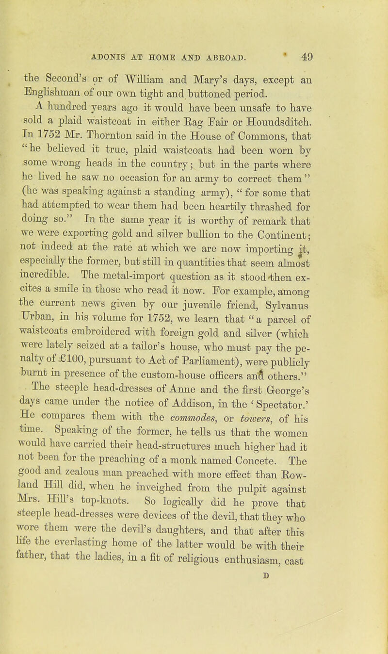 the Second's or of 'William and Mary's days, except an Englishman of our own tight and buttoned period. A hundred years ago it would have been unsafe to have sold a plaid waistcoat in either Eag Fair or Houndsditch. In 1752 Thornton said in the House of Commons, that he believed it true, plaid waistcoats had been worn by some wrong heads in the country; but in the parts where he lived he saw no occasion for an army to correct them  (he was speaking against a standing army),  for some that had attempted to wear them had been heartily thrashed for doing so. In the same year it is worthy of remark that we were exporting gold and silver bullion to the Continent; not indeed at the rate at which we are now importing it, especially the former, but still in quantities that seem almost incredible. The metal-import question as it stood-then ex- cites a smile in those who read it now. For example, among the current news given by our juvenile friend, Sylvanus Urban, in his volume for 1752, we learn that  a parcel of waistcoats embroidered with foreign gold and silver (which were lately seized at a tailor's house, who must pay the pe- nalty of £100, piirsuant to Act of Parliament), were publicly bui-nt in presence of the custom-house officers saA others. The steeple head-dresses of Anne and the first George's days came under the notice of Addison, in the ' Spectator.' He compares them with the commodes, or towers, of his time. Speaking of the former, he tells us that the women would have carried their head-structures much higher had it not been for the preaching of a monk named Concete. The good and zealous man preached with more effect than Eow- land Hill did, when he inveighed from the pulpit against Mrs. HiU's top-knots. So logicaUy did he prove that steeple head-dresses were devices of the devil, that they who wore them were the devil's daughters, and that after this life the everlasting home of the latter would be with their father, that the ladies, in a fit of religious enthusiasm, cast