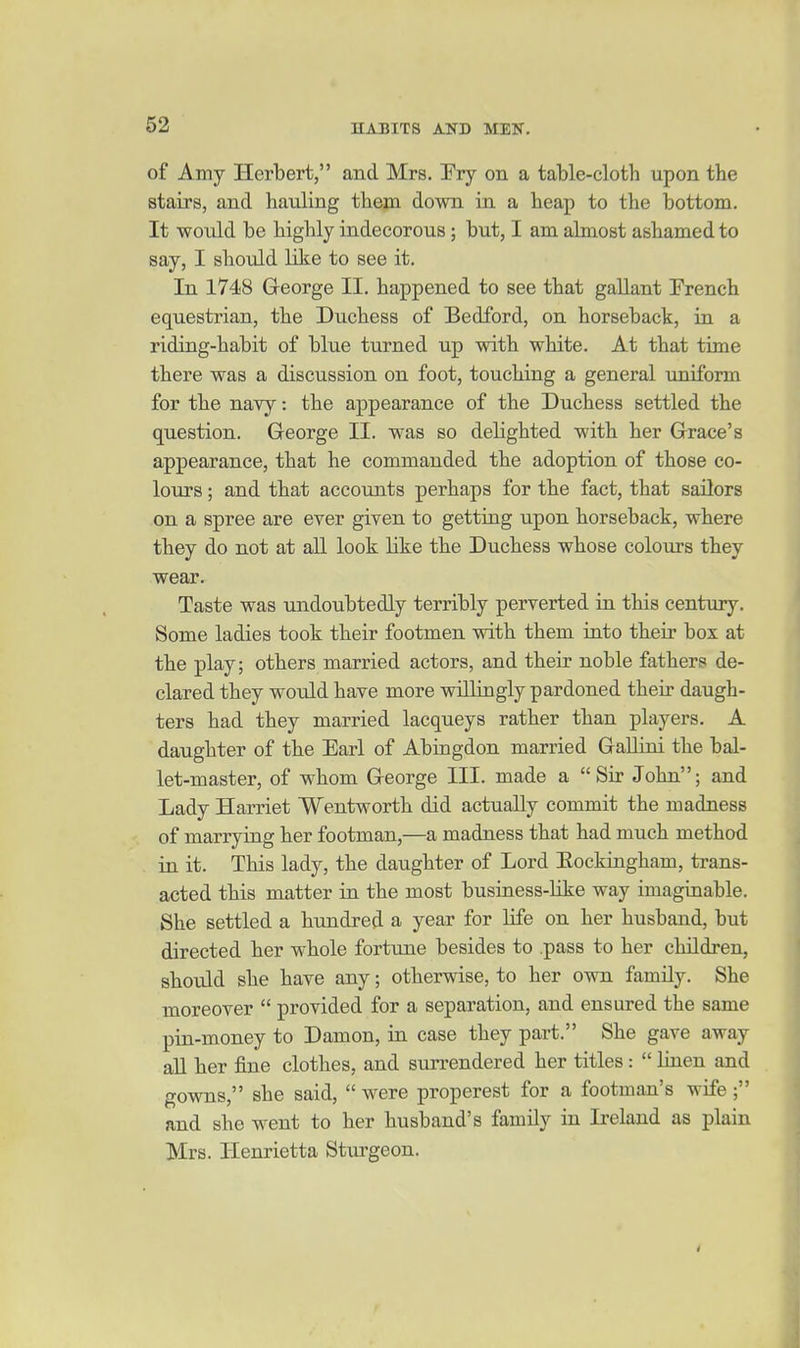 of Amy Herbert, and Mrs. Ery on a table-cloth upon the stairs, and hauling them down in a heap to the bottom. It would be highly indecorous; but, I am almost ashamed to say, I should like to see it. In 1748 George II. happened to see that gallant French equestrian, the Duchess of Bedford, on horseback, in a riding-habit of blue turned up with white. At that time there was a discussion on foot, touching a general uniform for the navy: the appearance of the Duchess settled the question. George II. was so dehghted with her Grace's appearance, that he commanded the adoption of those co- lours ; and that accounts perhaps for the fact, that sailors on a spree are ever given to getting upon horseback, where they do not at all look like the Duchess whose colours they wear. Taste was undoubtedly terribly perverted in this century. Some ladies took their footmen with them into their box at the play; others married actors, and their noble fathers de- clared they would have more willingly pardoned their daugh- ters had they married lacqueys rather than players. A daughter of the Earl of Abingdon married GaUiui the bal- let-master, of whom George III. made a Sir John; and Lady Harriet Wentworth did actually commit the madness of marrying her footman,—a madness that had much method in it. This lady, the daughter of Lord Eockingham, trans- acted this matter in the most business-Kke way imaginable. She settled a hundred a year for life on her husband, but directed her whole fortune besides to .pass to her children, should she have any; otherwise, to her own family. She moreover  provided for a separation, and ensured the same pin-money to Damon, in case they part. She gave away aU her fine clothes, and surrendered her titles :  linen and gowns, she said,  were properest for a footman's wife; and she went to her husband's family in Ireland as plain Mrs. Henrietta Sturgeon.