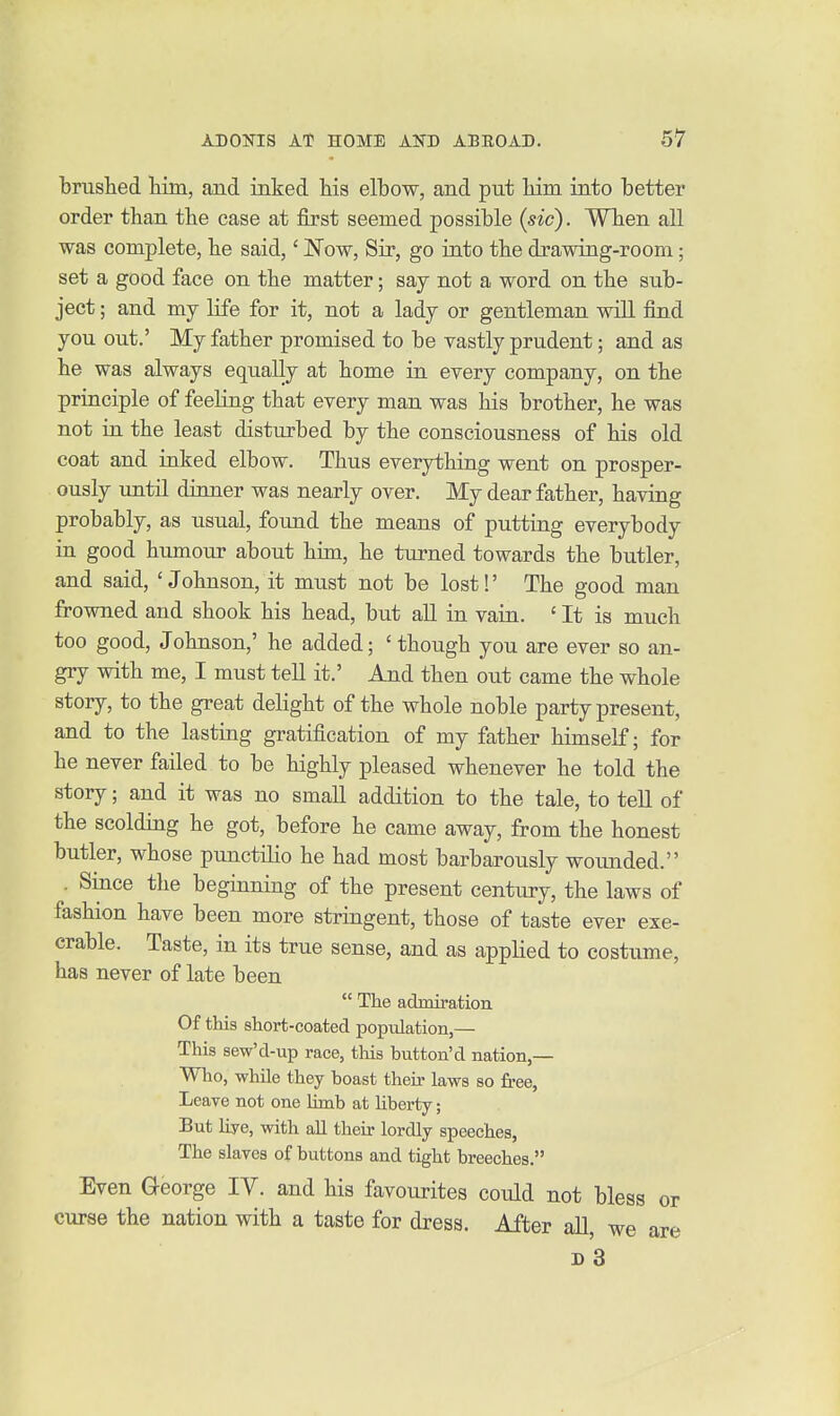 'bruslied him, and inked his elbow, and put liim into better order than the case at first seemed possible {sic). When all was complete, he said,' JSTow, Sir, go into the drawing-room; set a good face on the matter; say not a word on the sub- ject ; and my life for it, not a lady or gentleman will find you out.' My father promised to be vastly prudent; and as he was always equally at home in eyery company, on the principle of feeUng that every man was his brother, he was not in the least disturbed by the consciousness of his old coat and inked elbow. Thus everything went on prosper- ously untn dinner was nearly over. My dear father, having probably, as usual, found the means of putting everybody in good humour about him, he turned towards the butler, and said, 'Johnson, it must not be lost!' The good man frowned and shook his head, but all in vain. ' It is much too good, Johnson,' he added; ' though you are ever so an- gry with me, I must tell it.' And then out came the whole story, to the great delight of the whole noble party present, and to the lasting gratification of my father himself; for he never failed to be highly pleased whenever he told the story; and it was no small addition to the tale, to tell of the scolding he got, before he came away, from the honest butler, whose punctilio he had most barbarously wounded. . Since the beginning of the present century, the laws of fashion have been more stringent, those of taste ever exe- crable. Taste, in its true sense, and as applied to costume, has never of late been  The admiration Of this short-coated population,— This sew'd-up race, this button'd nation,— Who, while they boast their laws so free, Leave not one limb at liberty; But liye, with all their lordly speeches, The slaves of buttons and tight breeches. Even George lY. and his favourites could not bless or curse the nation with a taste for dress. After all d3