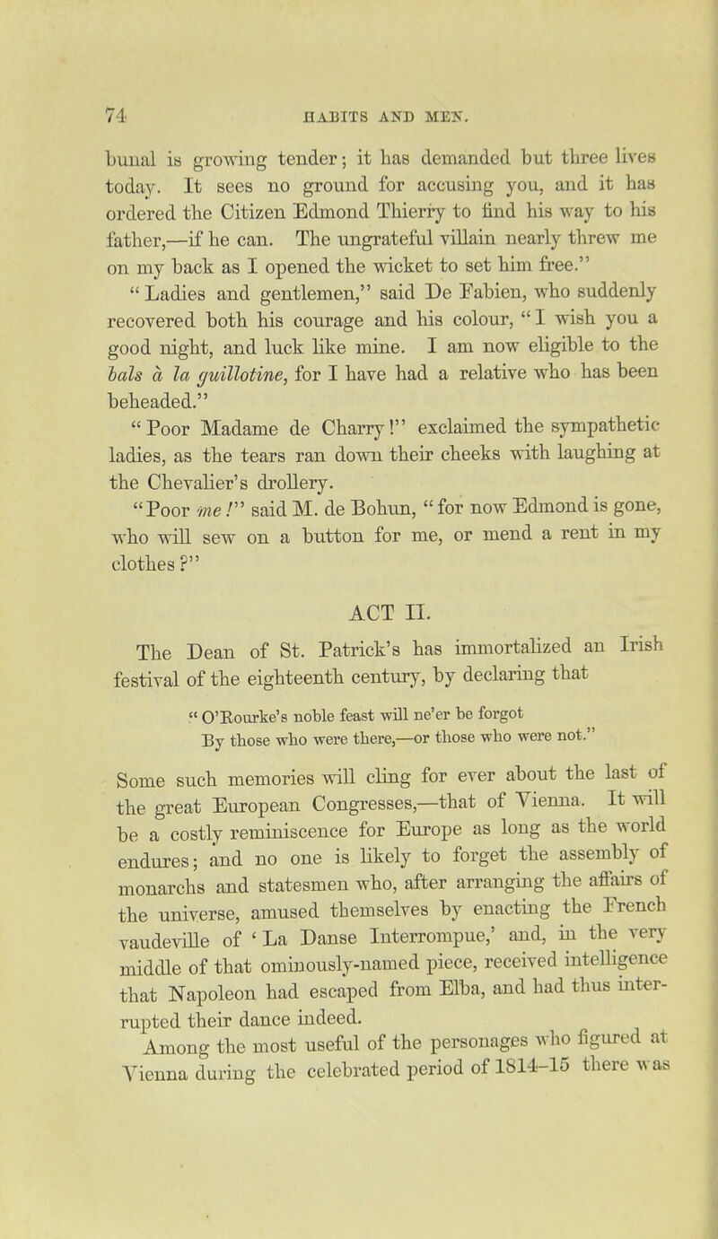 buual is growing tender; it has demanded but three lives today. It sees no ground for accusing you, and it has ordered the Citizen Edmond Thieriy to find his way to his father,—if he can. The ungrateful villain nearly threw me on my back as I opened the wicket to set him free.  Ladies and gentlemen, said De Fabien, who suddenly recovered both his courage and his colour,  I wish you a good night, and luck like mine. I am now eligible to the hah a la guillotine, for I have had a relative who has been beheaded. Poor Madame de Charry! exclaimed the sympathetic ladies, as the tears ran down their cheeks with laughing at the Chevalier's drollery. Poor me.' said M. de Bohun,  for now Edmond is gone, who will sew on a button for me, or mend a rent ia my clothes ? ACT II. The Dean of St. Patrick's has immortalized an Irish festival of the eighteenth century, by declaring that  O'Eourke's noble feast will ne'er be forgot By those who were there,—or those who were not. Some such memories will cling for ever about the last of the great European Congresses,—that of Vienna. It will be a costly reminiscence for Europe as long as the world endures; and no one is likely to forget the assembly of monarchs and statesmen who, after arranging the affairs of the universe, amused themselves by enacting the Erench vaudeviHe of ' La Danse Interrompue,' and, in the very middle of that ominously-named piece, received inteUigence that Napoleon had escaped from Elba, and had thus inter- rupted their dance indeed. Among the most useful of the personages who figured at Vienna during the celebrated period of 1814-15 there was