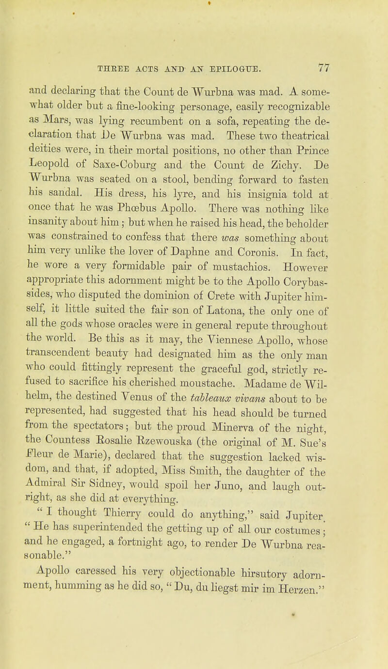 and declaring that the Count de Wurbna was mad. A some- what older but a fine-looking personage, easily recognizable as Mars, was lying recumbent on a sofa, repeating the de- claration that De Wurbna was mad. These two theatrical deities were, in their mortal positions, no other than Prince Leopold of Saxe-Coburg and the Count de Zichy. De Wurbna was seated on a stool, bending forward to fasten his sandal. His dress, his lyre, and his insignia told at once that he was Phoebus Apollo. There was nothing like insanity about him; but when he raised his head, the beholder was constrained to confess that there was something about him very unlike the lover of Daphne and Coronis. In fact, he wore a very formidable pair of mustachios. However appropriate this adornment might be to the Apollo Corybas- sides, who disputed the dominion of Crete with Jupiter him- self, it little suited the fair son of Latona, the only one of all the gods whose oracles were in general repute throughout the world. Be this as it may, the Viennese Apollo, whose transcendent beauty had designated him as the only man who could fittingly represent the graceful god, strictly re- fused to sacrifice his cherished moustache. Madame de Wil- helm, the destined Venus of the tableaux vivans about to be represented, had suggested that his head should be turned from the spectators; but the proud Minerva of the night, the Countess Eosalie Ezewouska (the original of M. Sue's Pleur de Marie), declared that the suggestion lacked wis- dom, and that, if adopted, Miss Smith, the daughter of the Admiral Su? Sidney, would spoil her Juno, and laugh out- right, as she did at everything.  I thought Thierry could do anything, said Jupiter.  He has superintended the getting up of aU our costumes • and he engaged, a fortnight ago, to render De Wurbna rea- sonable. Apollo caressed his very objectionable hirsutory adorn- ment, humming as he did so,  Du, du liegst mir im Herzen. 4