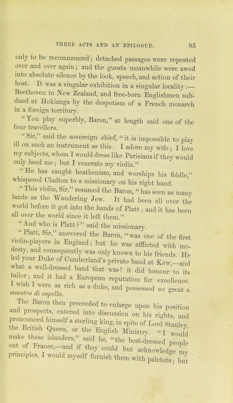 only to be recommenced; detached passages were repeated over and over again; and the guests meanwhile were awed into absolute silence by the look, speech, and action of their host. It was a singular exhibition in a singular locality :— Beethoven in New Zealand, and free-born EngKshmen sub- dued at Hokianga by the despotism of a French monarch in a foreign territory. Ton play superbly. Baron, at length said one of the four travellers.  Sir, said the sovereign chief, it is impossible to play lU on such an instrument as this. I adore my wife ; I love my subjects, whom I would dress Kke Parisians if they would only heed me; but I venerate my violin. He has caught heathenism, and worships his fiddle  whispered Chalton to a missionary on his right hand  This violin, Sir, resumed the Baron,  has seen as many lands as the Wandering Jew. It had been all over the world before it got into the hands of Piatt; and it has been ail over the world since it left them. And who is Piatt ? said the missionary. Piatt, Sir, answered the Baron, was one of the first viohn-players in England; but he was afflicted with mo- desty, and consequently was only known to his friends He led your Duke of Cumberland's private band at Kew,-and what a well-dressed band that was! it did honour to its tailor; and it had a European reputation for exceUence I wish I were as rich as a duke, and possessed so great a. maestro di capella. ^ The Baron then proceeded to enlarge upon his position and prospects, entered into discussion on his rights and pronounced himself a sterling king, in spite of Lord Stanley the British Queen, or the Enghsh Ministry.  I ^ould make these islanders, said he, the best-dressed people out of Erance,--and if they could but acknowledge my prmciples, I would myself furnish them with paletots hit