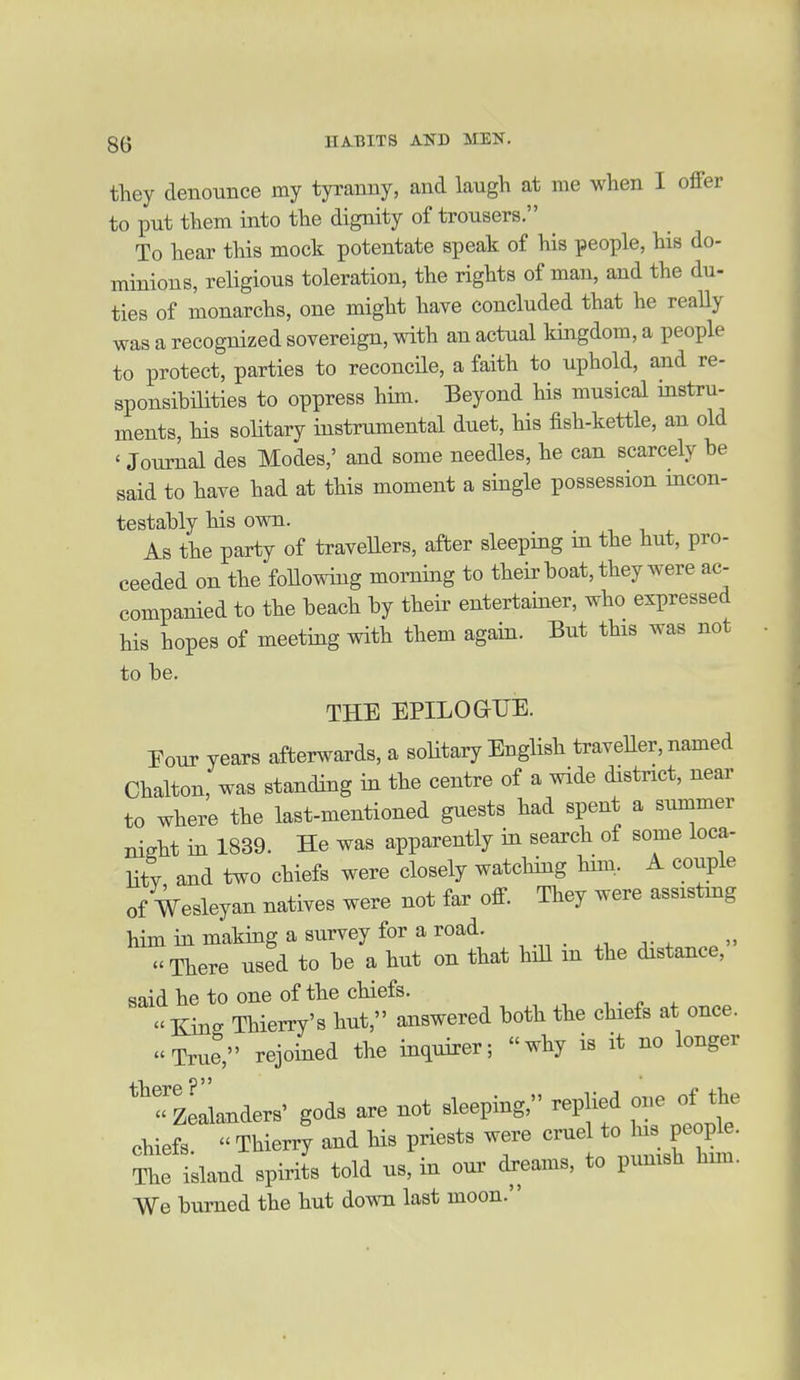 they denounce my tyranny, and laugh at me when I offer to put them into the dignity of trousers. To hear this mock potentate speak of his people, his do- minions, religious toleration, the rights of man, and the du- ties of monarchs, one might have concluded that he really was a recognized sovereign, with an actual kingdom, a people to protect, parties to reconcile, a faith to uphold, and re- sponsibilities to oppress him. Beyond his musical instru- ments, his soHtary instrumental duet, his fish-kettle, an old ' Journal des Modes,' and some needles, he can scarcely be said to have had at this moment a single possession mcon- testably his own. As the party of travellers, after sleeping m the hut, pro- ceeded on the following morniiig to their boat, they were ac- companied to the beach by their entertamer, who expressed his hopes of meeting with them again. But this was not to be. THE EPILOGUE. Eour years afterwards, a solitary English traveller, named Chalton, was standing in the centre of a wide district, near to where the last-mentioned guests had spent a summer nisht in 1839. He was apparently in search of some loca- Hty and two chiefs were closely watching him. A couple of Wesleyan natives were not far off. They were assistmg him in making a survey for a road. There used to be a hut on that hiU m the distance, said he to one of the chiefs.  Kins Thierry's hut, answered both the chiefs at once. True, rejoined the inquirer; why is it no longer '^zLnders' gods are not sleeping, replied one of the chiefs  Thierry and Hs priests were cruel to Ins people. Se island spirits told us, in oui' dreams, to punish hxm. We burned the hut down last moon.