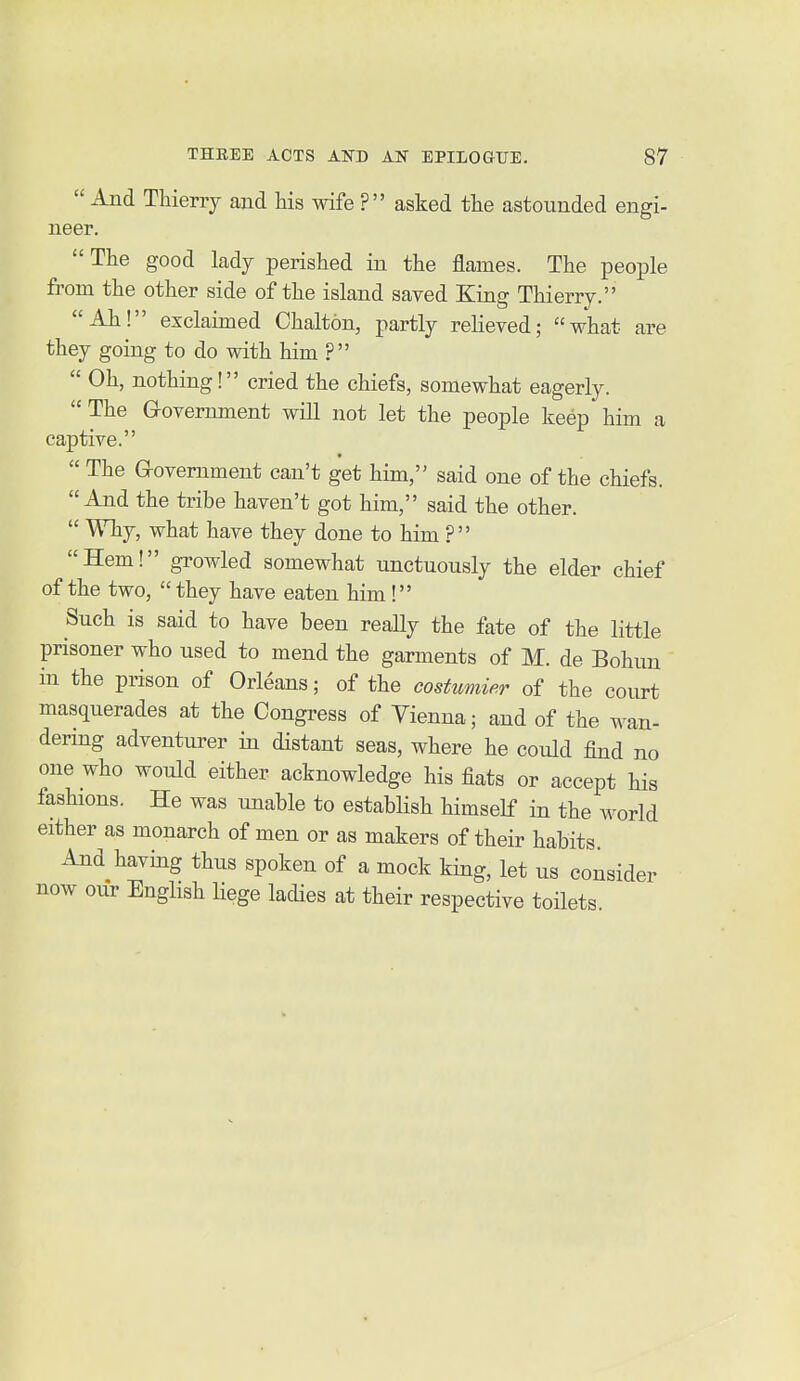  And Thierry and his wife ? asked the astounded engi- neer.  The good lady perished in the flames. The people from the other side of the island saved King Thierry. Ah! exclaimed Chalton, partly relieved; what are they going to do with him ?  Oh, nothing! cried the chiefs, somewhat eagerly.  The Government will not let the people keep him a captive.  The Government can't get him, said one of the chiefs. And the tribe haven't got him, said the other.  Why, what have they done to him ? Hem! growled somewhat unctuously the elder chief of the two, they have eaten him ! Such is said to have been really the fate of the little prisoner who used to mend the garments of M. de Bohun in the prison of Orleans; of the costumier of the court masquerades at the Congress of Vienna; and of the wan- dering adventurer in distant seas, where he could find no one who would either acknowledge his fiats or accept his fashions. He was unable to establish himself in the world either as monarch of men or as makers of their habits And having thus spoken of a mock king, let us consider now our English Hege ladies at their respective toilets