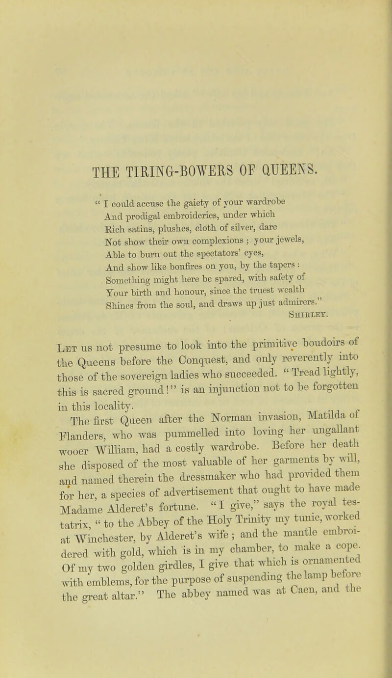 THE TIRING-BOWERS OF QUEENS.  I coiild accuse the gaiety of your wardrobe And prodigal embroideries, under which Eich satins, plushes, cloth of silver, dare Not show their own complexions ; your jewels, Able to burn out the spectators' eyes, And show like bonfires on you, by the tapers : Something might here be spared, with safety of Tour bu-th and honour, since the truest wealth Sliines from the soul, and draws up just admirers. Shirley. Let us not presume to look into tlie primitive boudoirs of the Queens before tlie Conquest, and only reverently into those of the sovereign ladies who succeeded.  Tread lightly, this is sacred ground! is an injimction not to be forgotten in this locality. The first Queen after the Norman invasion, Matilda ot Planders, who was pummeUed into loving her ungallant wooer William, had a costly wardrobe. Before her death she disposed of the most valuable of her garments by will, and named therein the dressmaker who had provided them for her a species of advertisement that ought to have made Madame Alderet's fortune. I give, says the royal tes- tatrix,  to the Abbey of the Holy Trinity my tmnc, Avorked at Winchester, by Alderet's wife ; and the mantle embroi- dered with gold, which is in my chamber, to make a cope Of my two golden girdles, I give that which is ornamented with emblems, for the pui'pose of suspending the lamp before the great altar. The abbey named was at Caen, and the