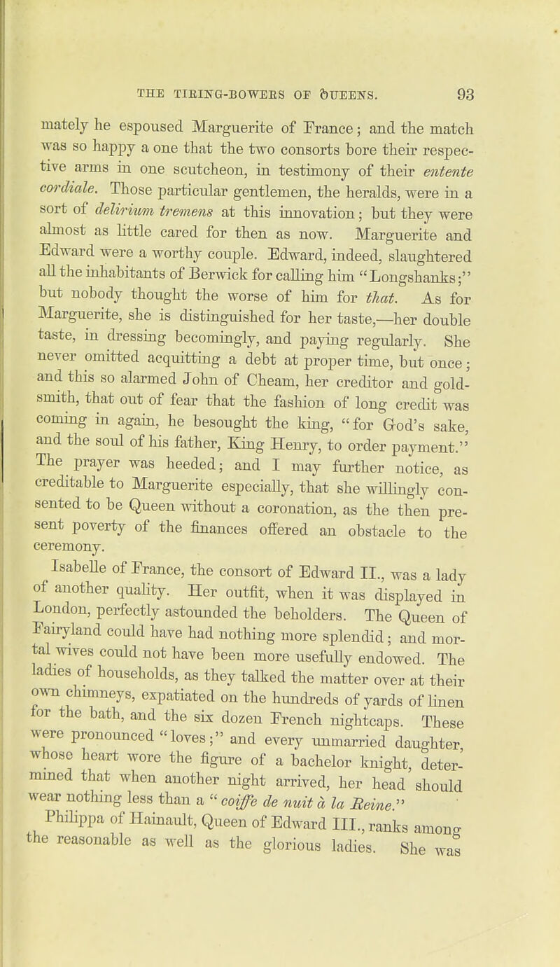 mately he espoused Marguerite of France; and the match was so happy a one that the two consorts bore their respec- tive arms in one scutcheon, in testimony of their entente cordiale. Those particular gentlemen, the heralds, Avere in a sort of delirivm tremens at this innovation; but they were almost as little cared for then as now. Marguerite and Edward were a worthy couple. Edward, indeed, slaughtered all the inhabitants of Berwick for calling him  Longshanks' but nobody thought the worse of him for that. As for Marguerite, she is distinguished for her taste,—her double taste, in di-essing becomingly, and paying regularly. She never omitted acquitting a debt at proper time, but once; and this so alarmed John of Cheam, her creditor and gold- smith, that out of fear that the fashion of long credit was coming in again, he besought the king, for God's sake, and the soul of his father. King Henry, to order payment. The prayer was heeded; and I may farther notice, as creditable to Marguerite especiaHy, that she willingly con- sented to be Queen without a coronation, as the then pre- sent poverty of the finances offered an obstacle to the ceremony. IsabeUe of Erance, the consort of Edward II., was a lady of another quaHty. Her outfit, when it was displayed in London, perfectly astounded the beholders. The Queen of Eairyland could have had nothing more splendid; and mor- tal wives could not have been more usefuUy endowed. The ladies of households, as they talked the matter over at their own chimneys, expatiated on the hmidreds of yards of linen for the bath, and the six dozen French nightcaps. These were pronounced loves; and every unmarried daughter whoso heart wore the figure of a bachelor knight deter- mined that when another night arrived, her head should wear nothing less than a  coife de nuit a la Reine  Philippa of Hainault, Queen of Edward III., ranks among the reasonable as well as the glorious ladies. She was