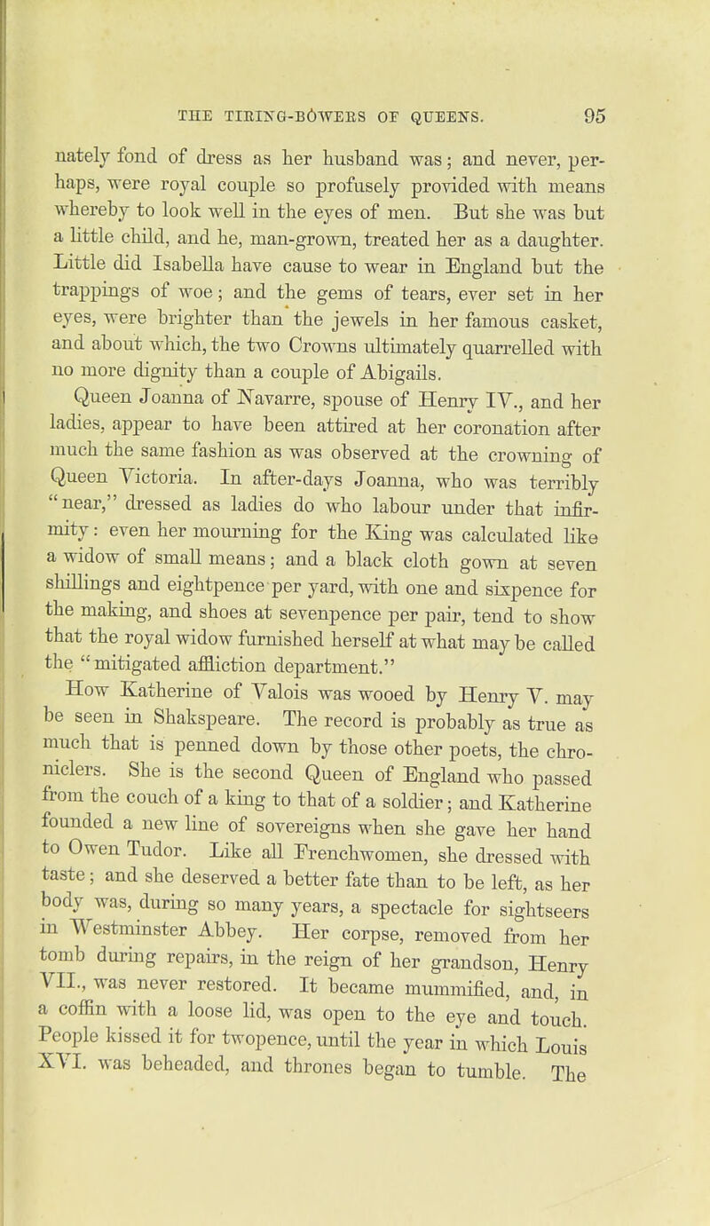 nately fond of dress as her husband was; and never, per- haps, were royal couple so profusely provided with means whereby to look well in the eyes of men. But she was but a little chUd, and he, man-grown, treated her as a daughter. Little did Isabella have cause to wear in England but the trappings of woe; and the gems of tears, ever set in her eyes, were brighter than the jewels in her famous casket, and about which, the two Crowns ultimately quarrelled with no more dignity than a couple of Abigails. Queen Joanna of Navarre, spouse of Henry IV., and her ladies, appear to have been attired at her coronation after much the same fashion as was observed at the crowning of Queen Yictoria. In after-days Joanna, who was terribly near, dressed as ladies do who labour under that infir- mity : even her mourning for the King was calculated like a widow of small means; and a black cloth gown at seven shillings and eightpence per yard, with one and sixpence for the making, and shoes at sevenpence per pair, tend to show that the royal widow furnished herself at what may be called the mitigated affliction department. How Katherine of Yalois was wooed by Henry Y. may be seen in Shakspeare. The record is probably as true as much that is penned down by those other poets, the chro- niclers. She is the second Queen of England who passed from the couch of a king to that of a soldier; and Katherine founded a new line of sovereigns when she gave her hand to Owen Tudor. Like all Frenchwomen, she dressed with taste; and she deserved a better fate than to be left, as her body was, during so many years, a spectacle for sightseers in Westminster Abbey. Her corpse, removed from her tomb during repairs, in the reign of her grandson, Henry YII., was never restored. It became mummified, and, in a coffin with a loose lid, was open to the eye and touch People kissed it for twopence, until the year in which Louis XYI. was beheaded, and thrones began to tumble. The