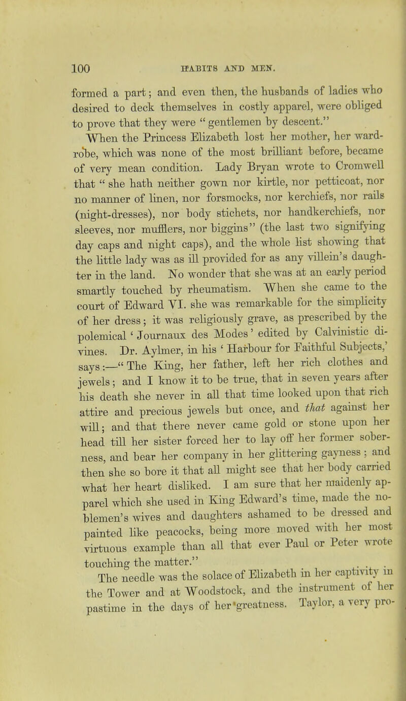 formed a part; and even then, the husbands of ladies who desired to deck themselves in costly apparel, were obliged to prove that they were  gentlemen by descent. When the Princess Elizabeth lost her mother, her ward- ro^be, which was none of the most brilliant before, became of very mean condition. Lady Bryan wrote to Cromwell that  she hath neither gown nor kirtle, nor petticoat, nor no manner of liaen, nor forsmocks, nor kerchiefs, nor rails (night-dresses), nor body stichets, nor handkerchiefs, nor sleeves, nor mufflers, nor biggins (the last two signifyiag day caps and night caps), and the whole list showing that the little lady was as ill provided for as any villein's daugh- ter in the land. No wonder that she was at an early period smartly touched by rheumatism. When she came to the court of Edward YI. she was remarkable for the simplicity of her dress; it was religiously grave, as prescribed by the polemical' Journaiox des Modes' edited by Calvinistic di- viaes. Dr. Ayhner, ia his ' Harbour for Faithful Subjects,' says:—The King, her father, left her rich clothes and jewels; and I know it to be true, that in seven years after his death she never in aU that time looked upon that rich attire and precious jewels but once, and that against her will; and that there never came gold or stone upon her head till her sister forced her to lay off her former sober- ness, and bear her company in her glittering gayness ;. and then she so bore it that aU might see that her body earned what her heart disliked. I am sure that her maidenly ap- parel which she used in King Edward's time, made the no- blemen's wives and daughters ashamed to be dressed and painted like peacocks, being more moved with her most virtuous example than aU that ever Paul or Peter wrote touching the matter. . . The needle was the solace of Elizabeth in her captmty in the Tower and at Woodstock, and the instrument of her pastime in the days of her'greatness. Taylor, a very pro-