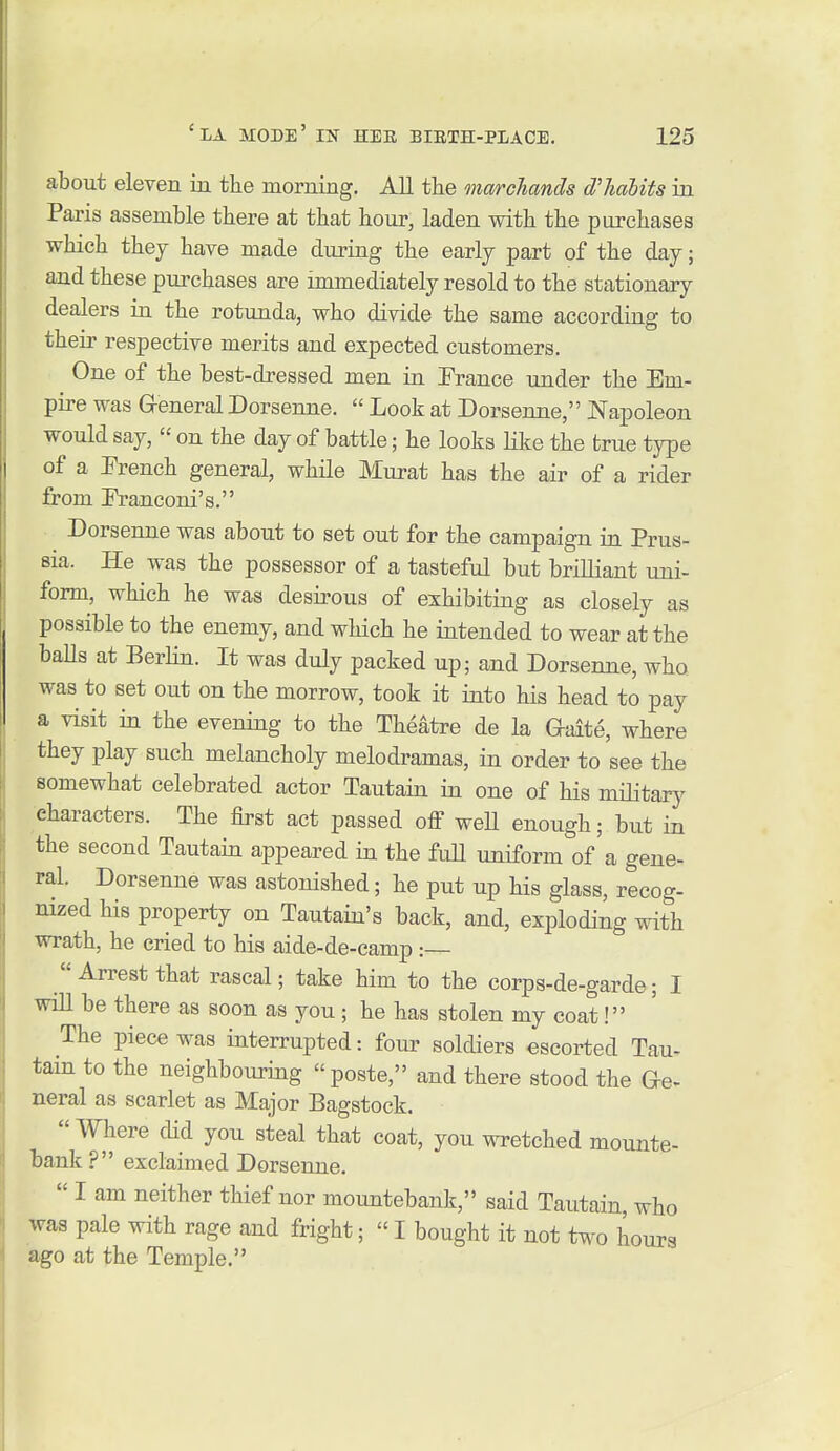 about eleven in the morning. All the marchands dliahits in Paris assemble there at that hour, laden with the purchases which they have made during the early part of the day; and these purchases are immediately resold to the stationary dealers in the rotunda, who divide the same according to their respective merits and expected customers. One of the best-dressed men in Trance under the Em- pire was General Dorsenne.  Look at Dorsenne, Napoleon would say,  on the day of battle; he looks like the true type of a French general, while Murat has the air of a rider from Eranconi's. Dorsenne was about to set out for the campaign in Prus- sia. He was the possessor of a tasteful but brilliant uni- form, which he was desirous of exhibiting as closely as possible to the enemy, and which he intended to wear at the baUs at Berlin. It was duly packed up; and Dorsenne, who was to set out on the morrow, took it into his head to pay a visit in the evening to the Theatre de la Gaite, where they play such melancholy melodramas, in order to see the somewhat celebrated actor Tautain in one of his military characters. The first act passed off weU enough; but in the second Tautain appeared in the fuU uniform of'a gene- ral. Dorsenne was astonished; he put up his glass, recog- nized his property on Tautain's back, and, exploding with wrath, he cried to his aide-de-camp.-—  Arrest that rascal; take him to the corps-de-garde; I will be there as soon as you; he has stolen my coat! The piece was interrupted: four soldiers escorted Tau- tain to the neighbouring poste, and there stood the de- neral as scarlet as Major Bagstock. Where did you steal that coat, you wretched mounte- bank? exclaimed Dorsenne.  I am neither thief nor mountebank, said Tautain, who was pale with rage and fright;  I bought it not two hours ago at the Temple.