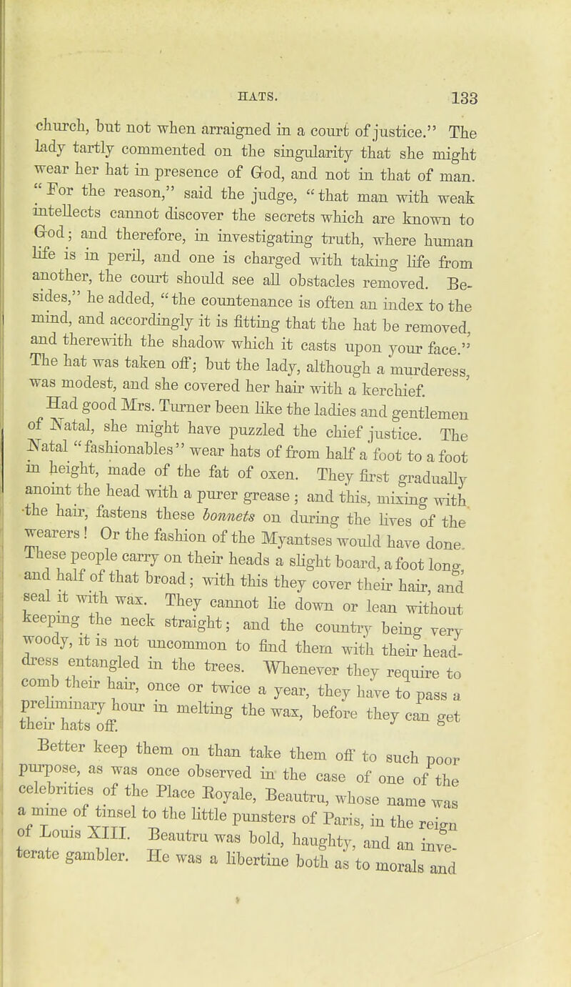 church, but not when arraigned in a court of justice. The lady tartly commented on the singularity that she might wear her hat in presence of Qod, and not in that of man. ^'For the reason, said the judge, that man with weak inteUects cannot discover the secrets which are known to God-, and therefore, in investigating truth, where human life is in perH, and one is charged with taking life from another, the coui^t should see aU obstacles removed. Be- sides, he added, the countenance is often an index to the mind, and accordingly it is fitting that the hat be removed, and therewith the shadow which it casts upon your face ' The hat was taken off; but the lady, although a murderess, was modest, and she covered her hair with a kerchief Had good Mrs. Turner been Hke the ladies and gentlemen of Natal, she might have puzzled the chief justice. The Natal fashionables wear hats of from half a foot to afoot m height, made of the fat of oxen. They first graduaUy aaomt the head with a purer grease ; and this, mixing with •the hair, fastens these bonnets on during the Hves of the wearers! Or the fashion of the Myantses would have done ihese people carry on their heads a sKght board, afoot long and half of that broad; with this they cover their hair and seal It with wax. They cannot He down or lean without keepmg the neck straight; and the country being very woody, It IS not uncommon to find them with their head- dress entangled in the trees. Wbenever they require to comb their hair, once or twice a year, they have to pass a Better keep them on than take them off to such poor purpose, as was once observed in the case of one of the celebrities of the Place Eoyale, Beautru, whose name was a mme of tinsel to the little punsters of Paris, in the reign of Louis Xin. Beautru was bold, haughty, and an inve- terate gambler. He was a libertine both as to morals and