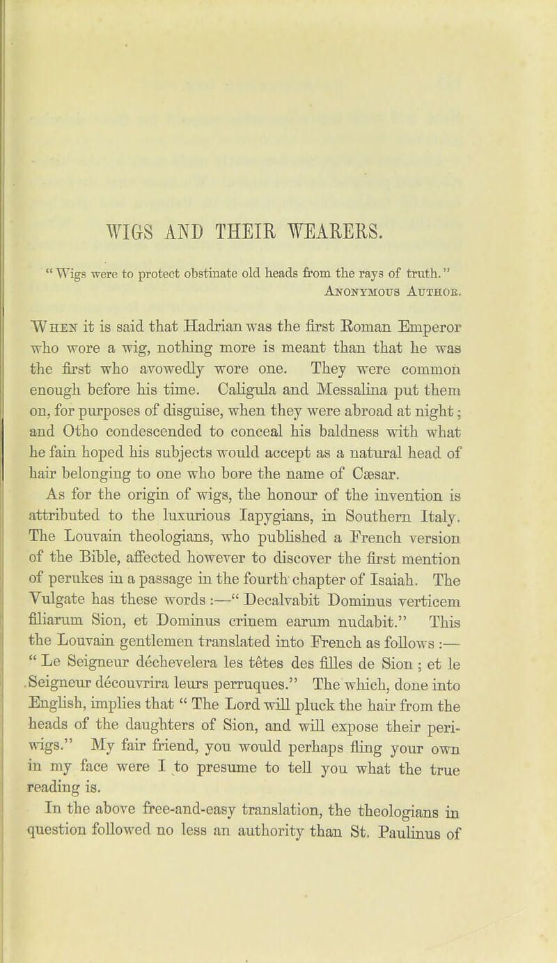 WIGS AND THEIR WEARERS.  Wigs were to protect obstinate old heads from the rays of truth. AnOKTMOUS AtTTHOE. When it is said that Hadrian was the first Eoman Emperor who wore a wig, nothing more is meant than that he was the first who avowedly wore one. They were common enough before his time. CaKgtda and Messalina put them on, for purposes of disguise, when they were abroad at night; and Otho condescended to conceal his baldness with what he fain hoped his subjects would accept as a natural head of hair belonging to one who bore the name of Caesar. As for the origin of wigs, the honour of the invention is attributed to the luxurious lapygians, in Southern Italy. The Louvain theologians, who pubKshed a French version of the Bible, affected however to discover the first mention of perukes hi a passage in the fourth chapter of Isaiah. The Vulgate has these words :— Decalvabit Dominus verticem filiarum Sion, et Dominus criaem earum nudabit. This the Louvain gentlemen translated into French as follows :—  Le Seigneur dechevelera les tetes des filles de Sion ; et le .Seigneur decouvrira leurs perruques. The which, done into English, implies that  The Lord will pluck the hair from the heads of the daughters of Sion, and will expose their peri- wigs. My fair friend, you would perhaps fling your own in my face were I to presume to teU you what the true reading is. In the above free-and-easy translation, the theologians in question followed no less an authority than St. Paulinus of