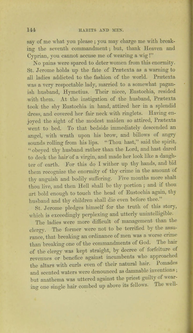 say of me what you please ; you may charge me with break- ing the seventh commandment; but, thank Heaven and Cyprian, you cannot accuse me of wearing a wig! No pains were spared to deter women from this enormit}^ St. Jerome holds up the fate of Prsetexta as a warning to all ladies addicted to the fashion of the world. Prsetexta was a very respectable lady, married to a somewhat pagan- ish husband, Hymetius. Their niece, Eustochia, resided with them. At the instigation of the husband, Praetexta took the shy Eustochia in hand, attired her in a splendid dress, and covered her fair neck with ringlets. Having en- joyed the sight of the modest maiden so attired, Praetexta went to bed. To that bedside immediately descended an angel, with wrath upon his brow, and billows of angrj' sounds rolling from his lips.  Thou hast, said the spirit,  obeyed thy husband rather than the Lord, and hast dared to deck the hairof a virgin, and made her look like a daugh- ter of earth. Eor this do I wither up thy hands, and bid them recognize the enormity of thy crime in the amount of thy anguish and bodily suffering. Eive months more shalt thou live, and then Hell shall be thy portion ; and if thou art bold enough to touch the head of Eustochia again, thy husband and thy children shall die even before thee. St. Jerome pledges himself for the truth of this story, which is exceedingly perplexing and utterly unintelligible. The ladies were more diflBicult of management than the clergy. The former were not to be terrified by the assu- rance, that breaking an ordinance of men was a worse crime than breaking one of the commandments of God. The hair of the clergy was kept straight, by decree of forfeiture of revenues or benefice against incumbents who approached the altars with curls even of their natural hair. Pomades and scented waters were denounced as damnable inventions; but anathema was uttered against the priest guilty of wear- ing one single hair combed up above its feUows. The well-