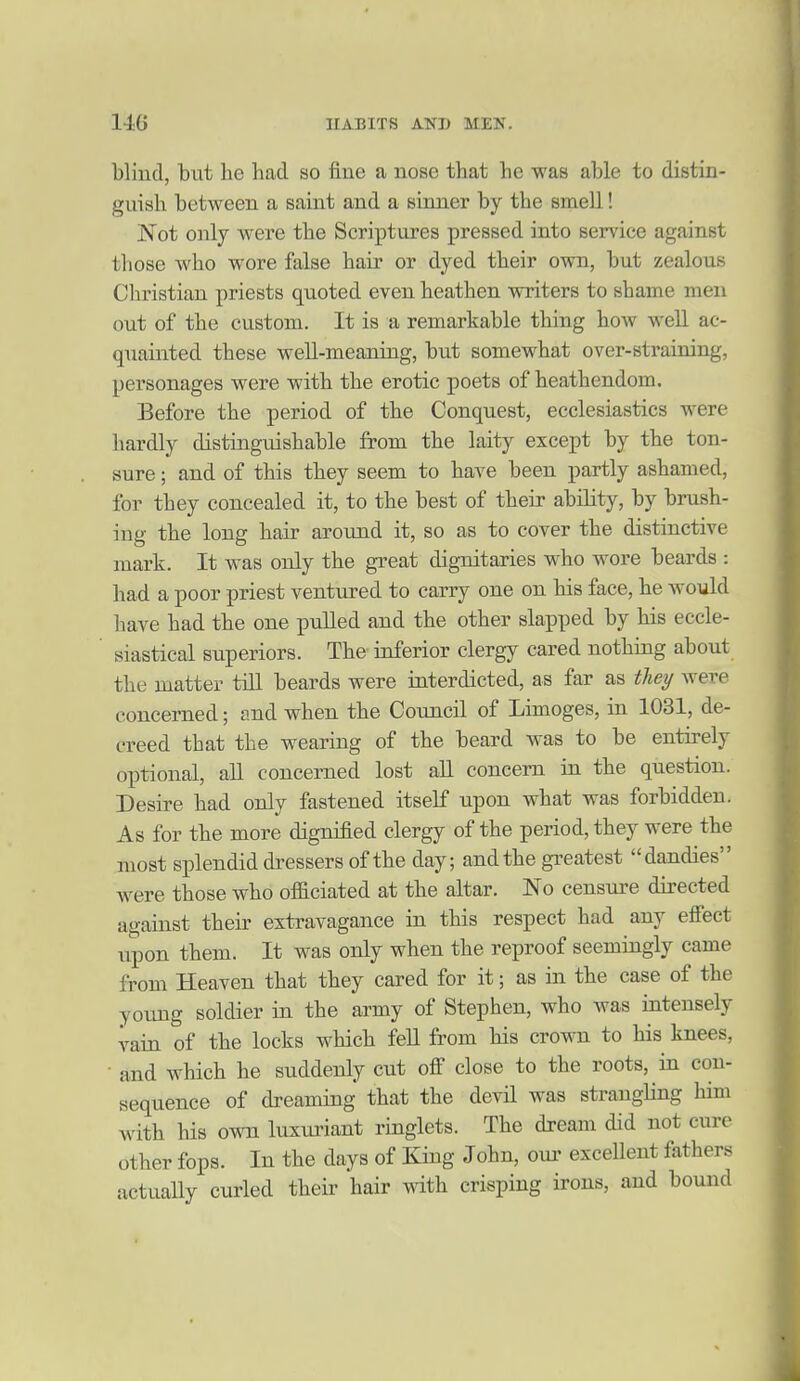 blind, biit he had so fine a nose that he was able to distin- guish between a saint and a sinner by the smell! Not only were the Scriptures pressed into service against those who wore false hair or dyed their own, but zealous Clu'istian priests quoted even heathen writers to shame men out of the custom. It is a remarkable thing how well ac- quainted these weU-meaning, but somewhat over-straining, personages were with the erotic poets of heathendom. Before the period of the Conquest, ecclesiastics were hardly distinguishable from the laity except by the ton- sure ; and of this they seem to have been partly ashamed, for they concealed it, to the best of their ability, by brush- ing the long hair around it, so as to cover the distinctive mark. It was only the great dignitaries who wore beards : had a poor priest ventured to carry one on his face, he would have had the one pulled and the other slapped by his eccle- siastical superiors. The ioferior clergy cared nothing about the matter till beards were iaterdicted, as far as they were concerned; and when the Council of Limoges, in 1031, de- creed that the wearing of the beard was to be entirely optional, all concerned lost aU concern in the question. Desire had only fastened itsehf upon what was forbidden. As for the more dignified clergy of the period, they were the most splendid di^essers of the day; and the gi-eatest dandies were those who oficiated at the altar. No censure directed against their extravagance in this respect had any efiect upon them. It was only when the reproof seemingly came from Heaven that they cared for it; as in the case of the young soldier in the army of Stephen, who was intensely vain of the locks which fell from his crown to his knees, • and which he suddenly cut off close to the roots, in con- sequence of dreaming that the devil was strangling him with his own luxuriant ringlets. The dream did not cure other fops. In the days of King John, oui' excellent fathers actually curled theii' hair with crisping irons, and bound I