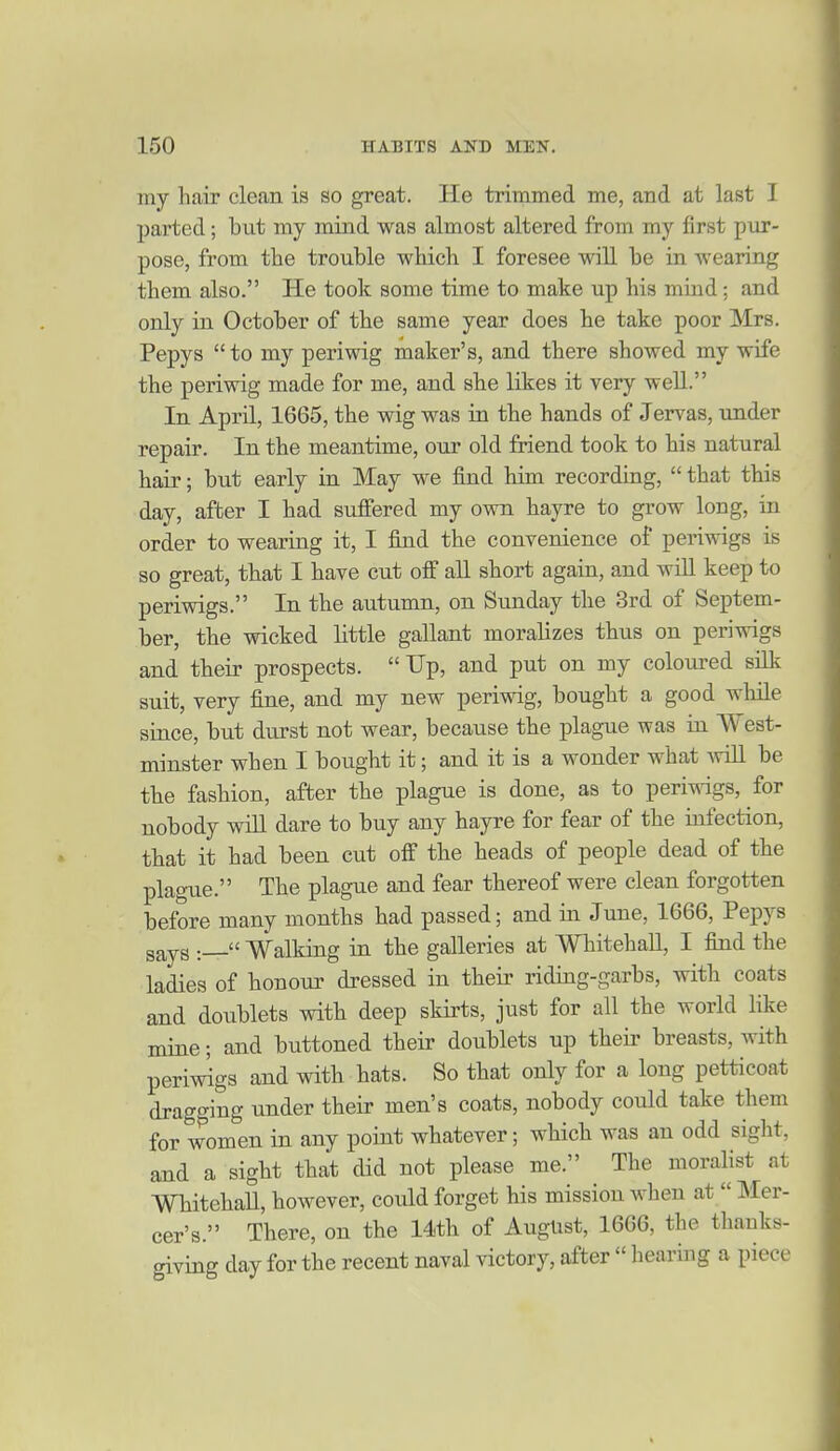 my hair clean is so great. He trimmed me, and at last I parted; but my mind was almost altered from my first pur- pose, from the trouble wliich I foresee will be in wearing them also. He took some time to make up his mind; and only in October of the same year does he take poor Mrs. Pepys  to my periwig maker's, and there showed my wife the periwig made for me, and she likes it very well. In April, 1665, the wig was in the hands of Jervas, under repair. In the meantime, our old friend took to his natural hair; but early in May we find him recording,  that this day, after I had suffered my own hayre to grow long, in order to wearing it, I find the convenience of periwigs is so great, that I have cut off all short again, and will keep to periwigs. In the autumn, on Sunday the 3rd of Septem- ber, the wicked little gallant moralizes thus on periwigs and their prospects. Up, and put on my coloured silk suit, very fine, and my new periwig, bought a good while since, but durst not wear, because the plague was in West- minster when I bought it; and it is a wonder what AviU be the fashion, after the plague is done, as to periwigs, for nobody wiU dare to buy any hayre for fear of the infection, that it had been cut off the heads of people dead of the plague. The plague and fear thereof were clean forgotten before many months had passed; and in June, 1666, Pepys says Walking in the galleries at Whitehall, I find the ladies of honour dressed in their riding-garbs, with coats and doublets with deep skirts, just for all the world hke mine; and buttoned their doublets up their breasts, with periwigs and with hats. So that only for a long petticoat dragging under their men's coats, nobody could take them for women in any point whatever; which was an odd sight, and a sight that did not please me. The moralist at WhitehaU, however, could forget his mission when at  Mer- cer's. There, on the 14th of August, 16G6, the thanks- giving day for the recent naval victory, after  hearing a piece