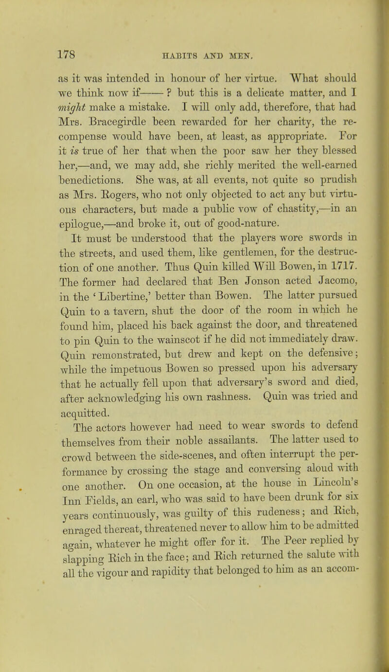 as it was intended in honour of her virtue. What should we think now if ? but this is a delicate matter, and I miglit make a mistake. I will only add, therefore, that had Mrs. Bracegirdle been rewarded for her charity, the re- compense would have been, at least, as appropriate. For it is true of her that when the poor saw her they blessed her,—and, we may add, she richly merited the well-earned benedictions. She was, at all events, not quite so prudish as Mrs. Hogers, who not only objected to act any but virtu- ous characters, but made a public vow of chastity,—ia an epilogue,—and broke it, out of good-nature. It must be understood that the players wore swords in the streets, and used them, like gentlemen, for the destruc- tion of one another. Thus Quin killed Will Bowen, in 1717. The former had declared that Ben Jonson acted Jacomo, in the ' Libertine,' better than Bowen. The latter pursued Quin to a tavern, shut the door of the room in which he found him, placed his back against the door, and threatened to pin Quin to the wainscot if he did not immediately draw. Quin remonstrated, but drew and kept on the defensive; while the impetuous Bowen so pressed upon his adversary that he actually fell upon that adversary's sword and died, after acknowledging his own rashness. Quin was tried and acquitted. The actors however had need to wear swords to defend themselves from their noble assailants. The latter used to crowd between the side-scenes, and often interrupt the per- formance by crossing the stage and conversing aloud with one another. On one occasion, at the house in Lincohi's Inn Fields, an earl, who was said to have been drunk for sL\ years continuously, was guUty of this rudeness; and Eich, enraged thereat, threatened never to allow him to be admitted again, whatever he might offer for it. The Peer repHed by slapping Eich in the face; and Eich returned the salute ^vith aU the vigour and rapidity that belonged to him as an accom-