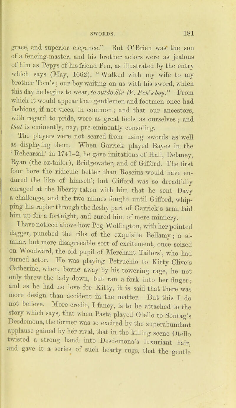 grace, and superior elegance, But O'Brien wa^ the son of a fencing-master, and liis brother actors were as jealous of Mm as Pepys of liis friend Pen, as illustrated by tbe entry which says (May, 1662), Walked with my wife to my brother Tom's; our boy waiting on us with his sword, which this day he begins to wear, to outdo Sir W. Pen's hoy. From which it would appear that gentlemen and footmen once had fashions, if. not vices, in common; and that our ancestors, with regard to pride, were as great fools as ourselves ; and that is eminently, nay, pre-eminently consoling. The players were not scared from using swords as well as displaying them. When Grarrick played Bayes in the ' Eehearsal,' in 1741-2, he gave imitations of Hall, Delaney, Eyan (the ex-tailor), Bridgewater, and of Grifford. The first four bore the ridicule better than Eoscius would have en- dured the hke of himself; but G-ifiord was so dreadfully enraged at the hberty taken with him that he sent Davy a challenge, and the two mimes fought until Gifi'ord, whip- ping his rapier through the fleshy part of Garrick's arm, laid him up for a fortnight, and cured him of mere mimicry. I have noticed above how Peg Woffington, with her pointed dagger, punched the ribs of the exquisite Bellamy; a si- milar, but more disagreeable sort of excitement, once seized on Woodward, the old pupil of Merchant Tadors', who had turned actor. He was playing Petruchio to Kitty CHve's Catherine, when, born^ away by his towering rage, he not only threw the lady down, but ran a fork into her finger; and as he had no love for Kitty, it is said that there was more design than accident in the matter. But this I do not beHeve. More credit, I fancy, is to be attached to the story wHch says, that when Pasta played Otello to Sontag's Desdemona, the former was so excited by the superabundant applause gained by her rival, that in the kiUing scene Otello twisted a strong hand into Desdemona's luxuriant hair, and gave it a series of such hearty tugs, that the gentle