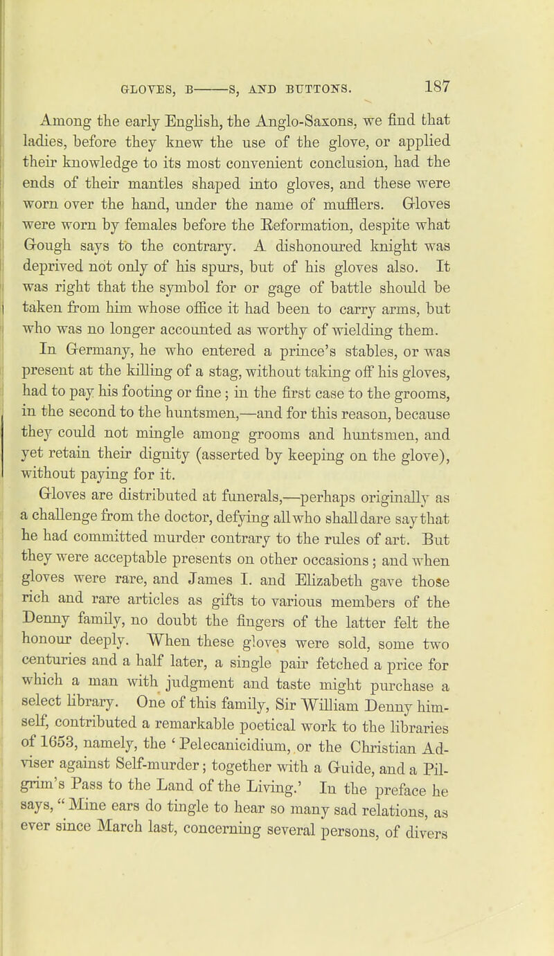 Among the early English, the Anglo-Saxons, we find that ladies, before they knew the use of the glove, or applied their knowledge to its most convenient conclusion, had the ends of their mantles shaped into gloves, and these were worn over the hand, under the name of mufflers. Grioves were worn by females before the Eeformation, despite what Gough says to the contrary. A dishonoured knight was deprived not only of his spurs, but of his gloves also. It was right that the symbol for or gage of battle should be taken from him whose office it had been to carry arms, but who was no longer accounted as worthy of wielding them. In G-ermany, he who entered a prince's stables, or was present at the killing of a stag, without taking off his gloves, had to pay his footing or fine; in the first case to the grooms, in the second to the huntsmen,—and for this reason, because they could not mingle among grooms and huntsmen, and yet retain their dignity (asserted by keeping on the glove), without paying for it. G-loves are distributed at funerals,—perhaps originally as a challenge from the doctor, defying all who shall dare say that he had committed murder contrary to the rules of art. But they were acceptable presents on other occasions; and when gloves were rare, and James I. and Elizabeth gave those rich and rare articles as gifts to various members of the Denny family, no doubt the fingers of the latter felt the honour deeply. When these gloves were sold, some two centuries and a half later, a single pair fetched a price for which a man with judgment and taste might purchase a select Hbrary. One of this family, Sir William Denny him- self, contributed a remarkable poetical work to the libraries of 1653, namely, the ' Pelecanicidium, or the Christian Ad- viser against Self-murder; together with a Guide, and a Pil- grim's Pass to the Land of the Living.' In the preface he says,  Mine ears do tingle to hear so many sad relations, as ever since March last, concerning several persons, of divers