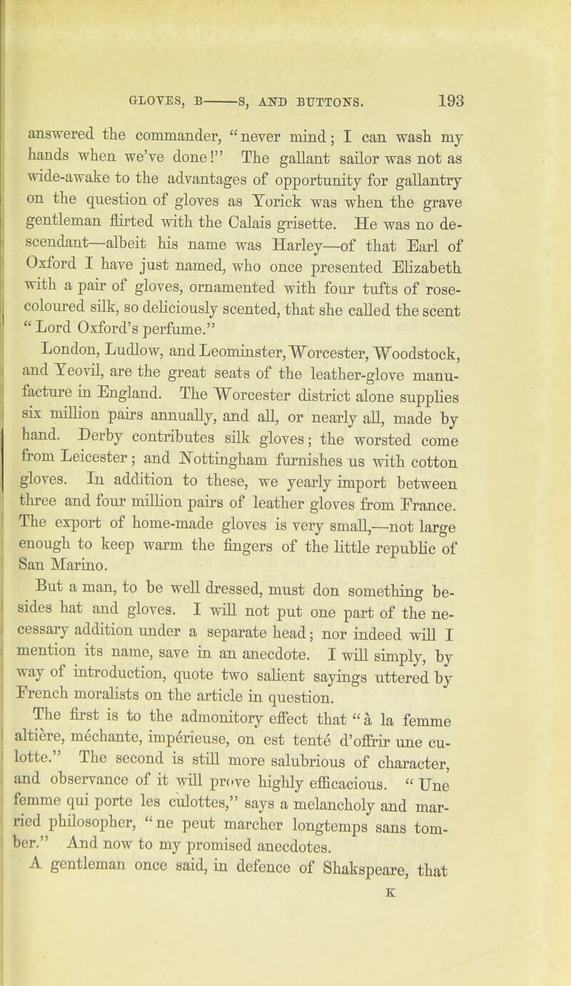 answered the commander, never mind; I can wash my hands when we've done! The gallant sailor was not as wide-awake to the advantages of opportunity for gallantry on the question of gloves as Torick was when the grave gentleman flirted with the Calais grisette. He was no de- scendant—albeit his name was Harley—of that Earl of Oxford I have just named, who once presented Elizabeth with a pair of gloves, ornamented with four tufts of rose- coloured silk, so deliciously scented, that she called the scent  Lord Oxford's perfume. London, Ludlow, and Leominster, Worcester, Woodstock, and Yeovil, are the great seats of the leather-glove manu- facture in England. The Worcester district alone supplies six million pairs annually, and all, or nearly all, made by hand. Derby contributes silk gloves; the worsted come from Leicester; and Nottingham furnishes us with cotton gloves. In addition to these, we yearly import between three and four million pairs of leather gloves from France. The export of home-made gloves is very small,—not large enough to keep warm the fingers of the little republic of San Marino. But a man, to be well dressed, must don something be- sides hat and gloves. I will not put one part of the ne- cessary addition under a separate head; nor indeed will I mention its name, save in an anecdote. I will simply, by way of introduction, quote two salient sayings uttered by French moralists on the article in question. The first is to the admonitory eflTect that a la femme alti^re, mechante, imperieuse, on est tente d'o&ir une cu- lotte. The second is stiU more salubrious of character, and observance of it will prove highly efacacious.  Une femme qui porte les culottes, says a melancholy and mar- ried philosopher,  ne pent marcher longtemps sans tom- ber. And now to my promised anecdotes. A gentleman once said, in defence of Shakspeare, that K