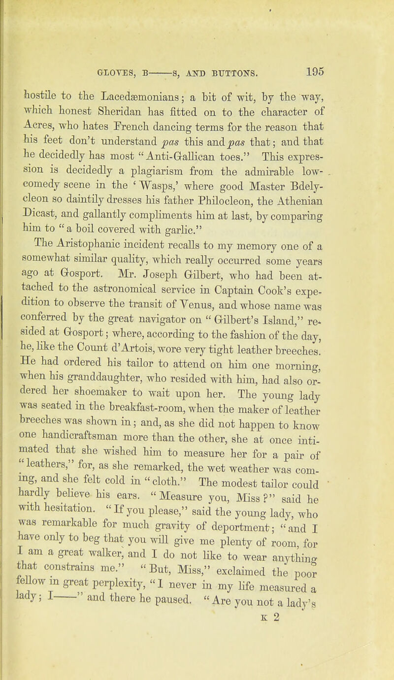 hostile to tlie Lacedaemonians; a bit of wit, by tbe way, which honest Sheridan has fitted on to the character of Acres, who hates French dancing terms for the reason that his feet don't understand pas this and pas that; and that he decidedly has most Anti-Galilean toes. This expres- sion is decidedly a plagiarism from the admirable low- comedy scene in the ' Wasps,' where good Master Bdely- cleon so daintily dresses his father Philocleon, the Athenian Dicast, and gallantly compliments him at last, by comparing him to  a boil covered with garlic. The Aristophanic incident recalls to my memory one of a somewhat similar quahty, which really occm-red some years ago at Gosport. Mr. Joseph Gilbert, who had been at- tached to the astronomical service in Captain Cook's expe- dition to observe the transit of Venus, and whose name was conferred by the great navigator on  GUbert's Island, re- sided at Gosport; where, according to the fashion of the day, he, like the Count d'Artois, wore very tight leather breeches. He had ordered his tailor to attend on him one morning, when his granddaughter, who resided with him, had also or- dered her shoemaker to wait upon her. The young lady was seated in the breakfast-room, when the maker of leather breeches was shown in; and, as she did not happen to know one handicraftsman more than the other, she at once inti- mated that she wished him to measure her for a pair of leathers, for, as she remarked, the wet weather was com- ing, and she felt cold in  cloth. The modest tailor could ' hardly beHeve his ears. Measure you. Miss? said he with hesitation.  If you please, said the young lady, who was remarkable for much gravity of deportment; and I have only to beg that you wiU give me plenty of room for I am a great walker, and I do not hke to wear anything that constrains me.  But, Miss, exclaimed the poor feUow m great perplexity, I never in my life measured a lady; I  and there he paused.  Are you not a lady's