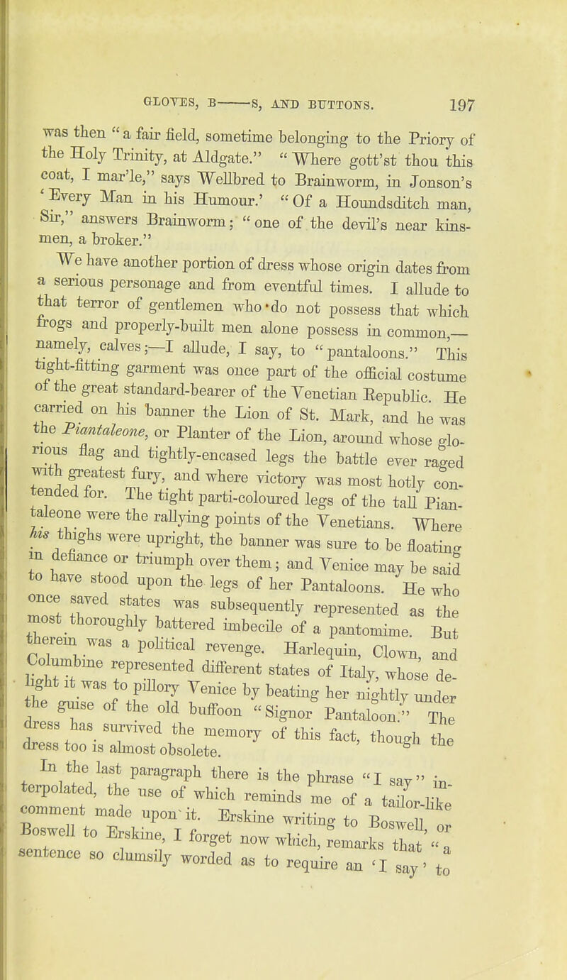 was then a fair field, sometime belonging to the Priory of the Holy Trinity, at Aldgate.  Where gott'st thou this coat, I mar'le, says WeHbred to Brainworm, in Jonson's ' Every Man in his Humour.'  Of a Houndsditch man, Su-, answers Brainworm;  one of the devil's near kins- men, a broker. We have another portion of dress whose origin dates from a serious personage and from eventful times. I allude to that terror of gentlemen who-do not possess that which frogs and properly-built men alone possess in common — namely, calves;—I aUude, I say, to pantaloons. This tight-fitting garment was once part of the official costiune o± the great standard-bearer of the Venetian Eepublic He carried on his banner the Lion of St. Mark, and he was the Fzantaleone, or Planter of the Lion, around whose glo- rious flag and tightly-encased legs the battle ever raged with greatest fury, and where victory was most hotly con- tended for. The tight parti-coloured legs of the taU Pian- taleone were the raUying points of the Venetians. Where thighs were upright, the banner was sure to be floating m defiance or triumph over them; and Venice may be said to have stood upon the- legs of her Pantaloons. He who once saved states was subsequently represented as the most thoroughly battered imbecile of a pantomime. But there^ was a poHtical revenge. Harlequin, Clown, J Co^umbme represented diiferent states of Italy, whose Te- • bght It was to piHoiy Venice by beating her nfghtly Idt the guise of the old buffoon Signer Pantaloon. The dress has survived the memory of this fact, though the dress too is almost obsolete. ^ In the last paragraph there is the phrase I say in terpolated, the use of which reminds me of a tailor-like comment made upon^it. Erskine writing to Boswell o Boswell to Erskine I forget now winch, rlnarks tha^'a Bentence so clumsily worded as to require an 'I say ' to