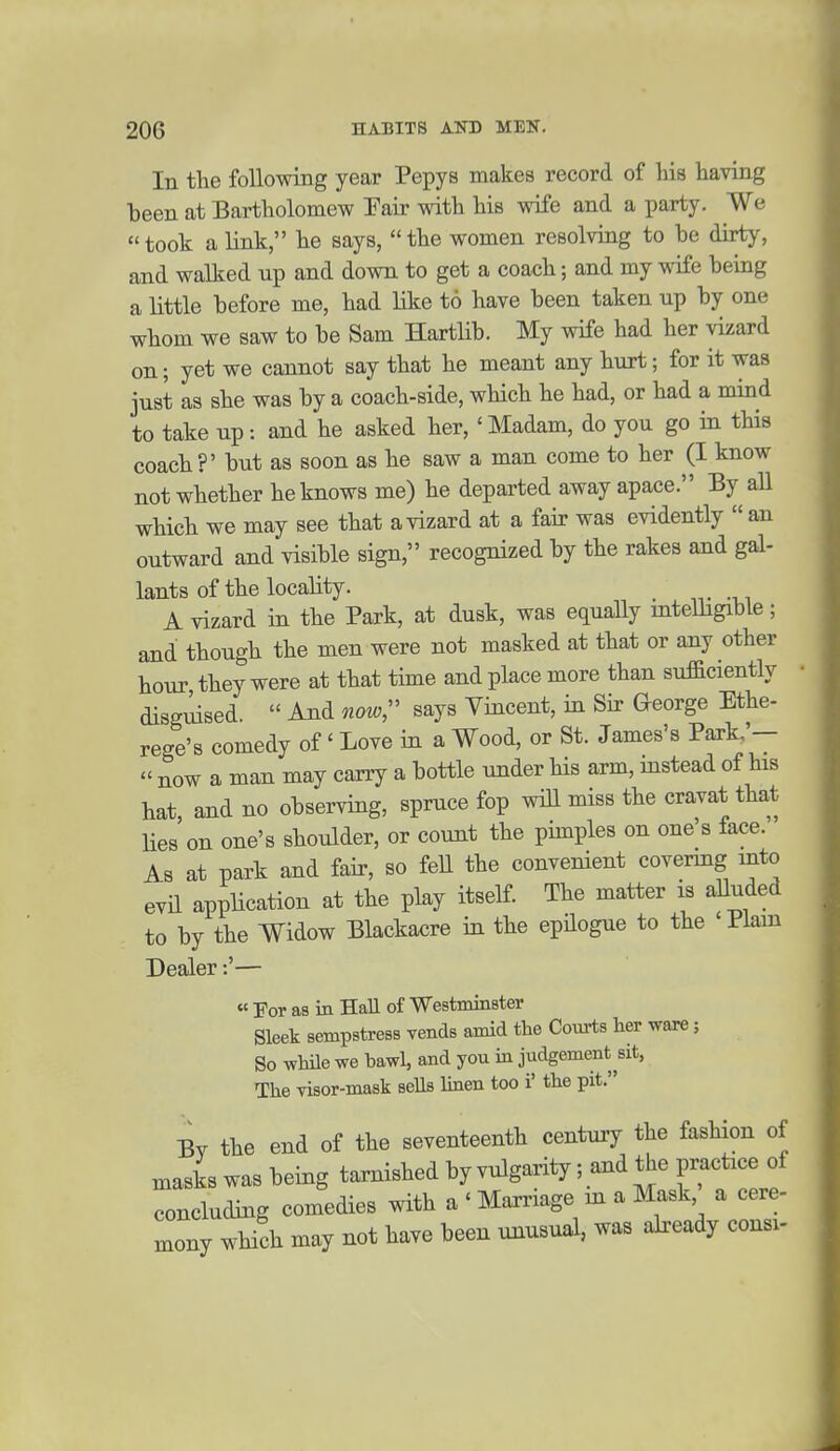 In tlie following year Pepys makes record of his having been at Bartholomew Fair with his wife and a party. We took a link, he says, the women resolving to he dirty, and walked up and dovm to get a coach; and my wife being a little before me, had like to have been taken up by one whom we saw to be Sam Hartlib. My wife had her vizard on; yet we cannot say that he meant any hurt; for it was just as she was by a coach-side, which he had, or had a mind to take up: and he asked her,' Madam, do you go in this coach?' but as soon as be saw a man come to her (I know not whether he knows me) he departed away apace. By all which we may see that a vizard at a fair was evidently  an outward and visible sign, recognized by the rakes and gal- lants of the locality. _ A vizard in the Park, at dusk, was equally mtelhgible; and though the men were not masked at that or any other hour, they were at that time and place more than sufficiently disguised.  And now^ says Vincent, in Sir George Ethe- rege's comedy of' Love in a Wood, or St. James's Park,'- - now a man may carry a bottle under his arm, instead of his hat, and no observing, spruce fop will miss the cravat that lies on one's shoulder, or count the phnples on one's face. As at park and fair, so fell the convenient covermg into evil appHcation at the play itself. The matter is aUuded to by the Widow Blackacre in the epilogue to the 'Plain Dealer:'— « For as in Hall of Westminster Sleek sempstress vends amid the Coiirts her ware; So while we bawl, and you in judgement^sit, The visor-mask sells Imen too i' the pit. Bv the end of the seventeenth century the fashion of masks was being tarnished by vulgarity; and the practice of concluding comedies with a ' Marriage m a Mask a cere- mony which may not have been unusual, was already consi-