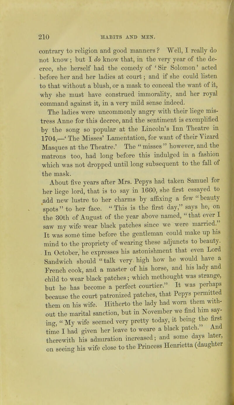 contrary to religion and good manners ? Well, I really do not know; but I do know that, in the very year of the de- cree, she herself had the comedy of * Sir Solomon' acted before her and her ladies at court; and if she could listen to that without a blush, or a mask to conceal the want of it, why she must have construed immorality, and her royal command against it, in a very mild sense indeed. The ladies were uncommonly angry with their liege mis- tress Anne for this decree, and the sentiment is exemplified by the song so popular at the Lincoln's Inn Theatre in 1704,—' The Misses' Lamentation, for want of their Vizard Masques at the Theatre.' The  misses  however, and the matrons too, had long before this indulged in a fashion which was not dropped until long subsequent to the fall of the mask. About five years after Mrs. Pepys had taken Samuel for her liege lord, that is to say in 1660, she first essayed to add new lustre to her charms by affixing a few beauty 'spots to her face. This is the first day, says he, on the 30th of August of the year above named,  that ever 1 saw my wife wear black patches since we were married. It was some time before the gentleman could make up his mind to the propriety of wearing these adjuncts to beauty. In October, he expresses his astonishment that even Lord Sandwich should talk very high how he would have a TVench cook, and a master of his horse, and his lady and child to wear black patches; which methought was strange, but he has become a perfect courtier. It was perhaps because the court patronized patches, that Pepys permitted them on his wife. Hitherto the lady had worn them with- out the marital sanction, but in November we find him say- ing  My wife seemed very pretty today, it being the first time I had given her leave to weare a black patch. And therewith his admn-ation increased; and some days later, on seeing his wife close to the Princess Henrietta (daughter