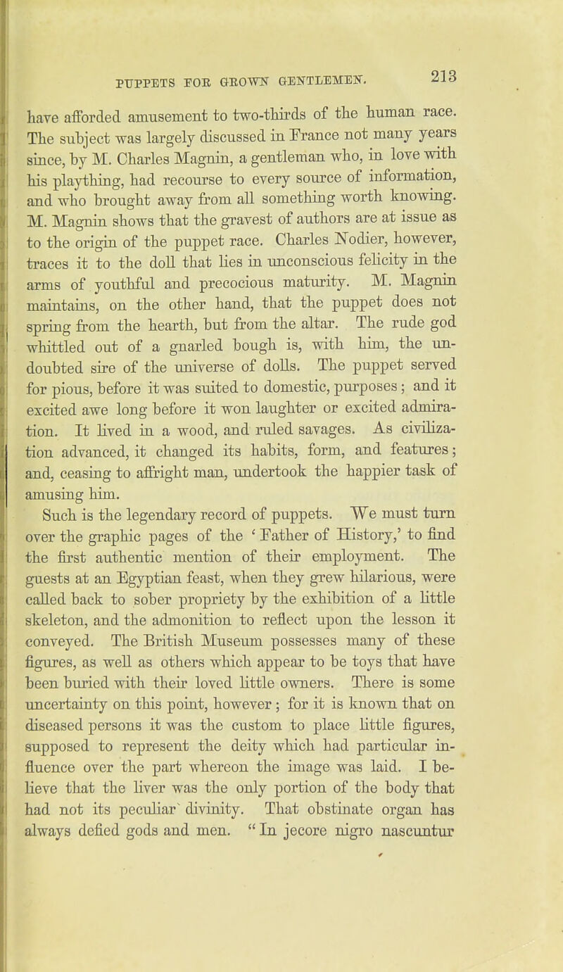 have afforded amusement to two-thirds of tlie human race. The subject was largely discussed in France not many years since, by M. Charles Magnin, a gentleman who, in love with his plaything, had recourse to every source of information, and who brought away from all something worth knowing. M. Magnin shows that the gravest of authors are at issue as to the origin of the puppet race. Charles Nodier, however, traces it to the doll that lies in unconscious felicity in the arms of youthful and precocious maturity, M. Magnin maintains, on the other hand, that the puppet does not spring from the hearth, but from the altar. The rude god whittled out of a gnarled bough is, with him, the un- doubted sire of the universe of doUs. The puppet served for pious, before it was suited to domestic, purposes; and it excited awe long before it won laughter or excited admira- tion. It lived in a wood, and ruled savages. As civiliza- tion advanced, it changed its habits, form, and features; and, ceasing to affright man, undertook the happier task of amusing him. Such is the legendary record of puppets. We must turn over the graphic pages of the ' Father of History,' to find the first authentic mention of their employment. The guests at an Egyptian feast, when they grew hilarious, were called back to sober propriety by the exhibition of a little skeleton, and the admonition to reflect upon the lesson it conveyed. The British Museum possesses many of these figures, as well as others which appear to be toys that have been biu'ied with their loved little owners. There is some uncertainty on this point, however; for it is known that on diseased persons it was the custom to place little figures, supposed to represent the deity which had particular in- fluence over the part whereon the image was laid. I be- lieve that the hver was the only portion of the body that had not its peculiar^ divinity. That obstinate organ has always defied gods and men.  In jecore nigro nascuntur