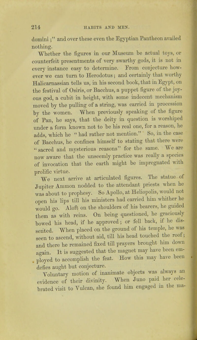 domini; and over these even the Egyptian Pantheon availed notliing. WTiether the figures in our Museum be actual toys, or counterfeit presentments of very swarthy gods, it is not in every instance easy to determine. From conjecture hoAV- ever we can turn to Herodotus; and certainly that worthy Halicamassian tells us, in his second book, that in Egypt, on the festival of Osiris, or Bacchus, a puppet figure of the joy- ous god, a cubit in height, with some indecent mechanism moved by the pulling of a string, was carried in procession by the women. When previously speaking of the figure of Pan, he says, that the deity ia question is worshiped under a form known not to be his real one, for a reason, he adds, which he  had rather not mention. ' So, in the case of Bacchus, he confines himself to stating that there were  sacred and mysterious reasons for the same. We are now aware that the unseemly practice was really a species of invocation that the earth might be impregnated with prolific virtue. We next arrive at articulated figures. The statue of Jupiter Ammon nodded to the attendant priests when he was about to prophesy. So ApoUo, at Heliopolis, would not open his Hps till his ministers had carried him whither he would go. Aloft on the shoulders of his bearers, he giiided them as with reins. On being questioned, he graciously bowed his head, if he approved; or feH back, if he dis- sented. When placed on the ground of his temple, he was seen to ascend, without aid, till his head touched the roof; and there he remained fixed till prayers brought him down again. It is suggested that the magnet may have been em- . ployed to accomplish the feat. How this may have been defies aught but conjecture. Voluntary motion of inanimate objects was always an evidence of their divinity. When Juno paid her cele- brated visit to Vulcan, she found him engaged m the ma-