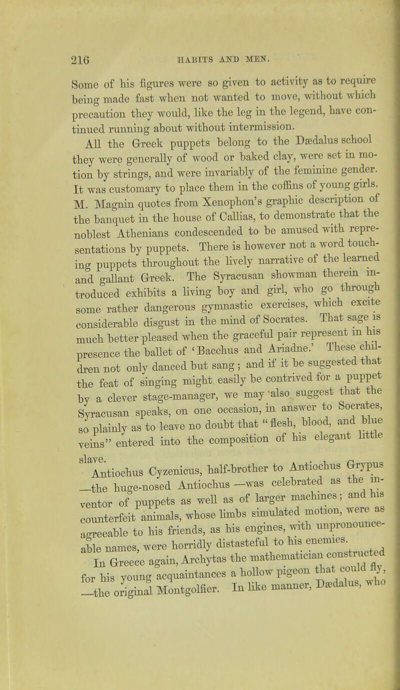 Some of his figures were so given to activity as to require being made fast when not wanted to move, without which precaution they would, like the leg in the legend, have con- tinued running about withotit intermission. All the Greek puppets belong to the D^dalus school they were generally of wood or baked clay, were set in mo- tion by strings, and were invariably of the feminine gender. It was customary to place them in the coffins of young girls. M. Magnin quotes from Xenophon's graphic description of the banquet in the house of CalHas, to demonstrate that the noblest Athenians condescended to be amused with repre- sentations by puppets. There is however not a word touch- ing puppets throughout the Hvely narrative of the learned and gallant Greek. The Syracusan showman therein in- troduced exhibits a living boy and girl, who go through some rather dangerous gymnastic exercises, which excite considerable disgust in the mdnd of Socrates. That sage is much better pleased when the graceful pair represent m his presence the baUet of 'Bacchus and Ariadne.' These chil- dren not only danced but sang ; and if it be suggested that the feat of singing might easily be contrived for a puppet by a clever stage-manager, we may also, suggest that the Syracusan speaks, on one occasion, in answer to Socrates, so plainly as to leave no doubt that flesh, blood, and blue veins entered into the composition of his elegant little '^Xtiochus Cyzenicus, half-brother to Antiochus Grypus -the huge-nosed Antiochus -was celebrated as the in- ventor of puppets as well as of larger machines; and his counterfeit aiimals, whose limbs simulated motion, were as ag^eable to his friends, as his engines, with unpronounce- able names, were horridly distasteful to his enemies. In Gree e again, Archytas the mathematician constructed for Hs young acquaintances a hollow pigeon t^^'^t ^uld fly the originri Montgolfier. In like manner, D.dalus, who