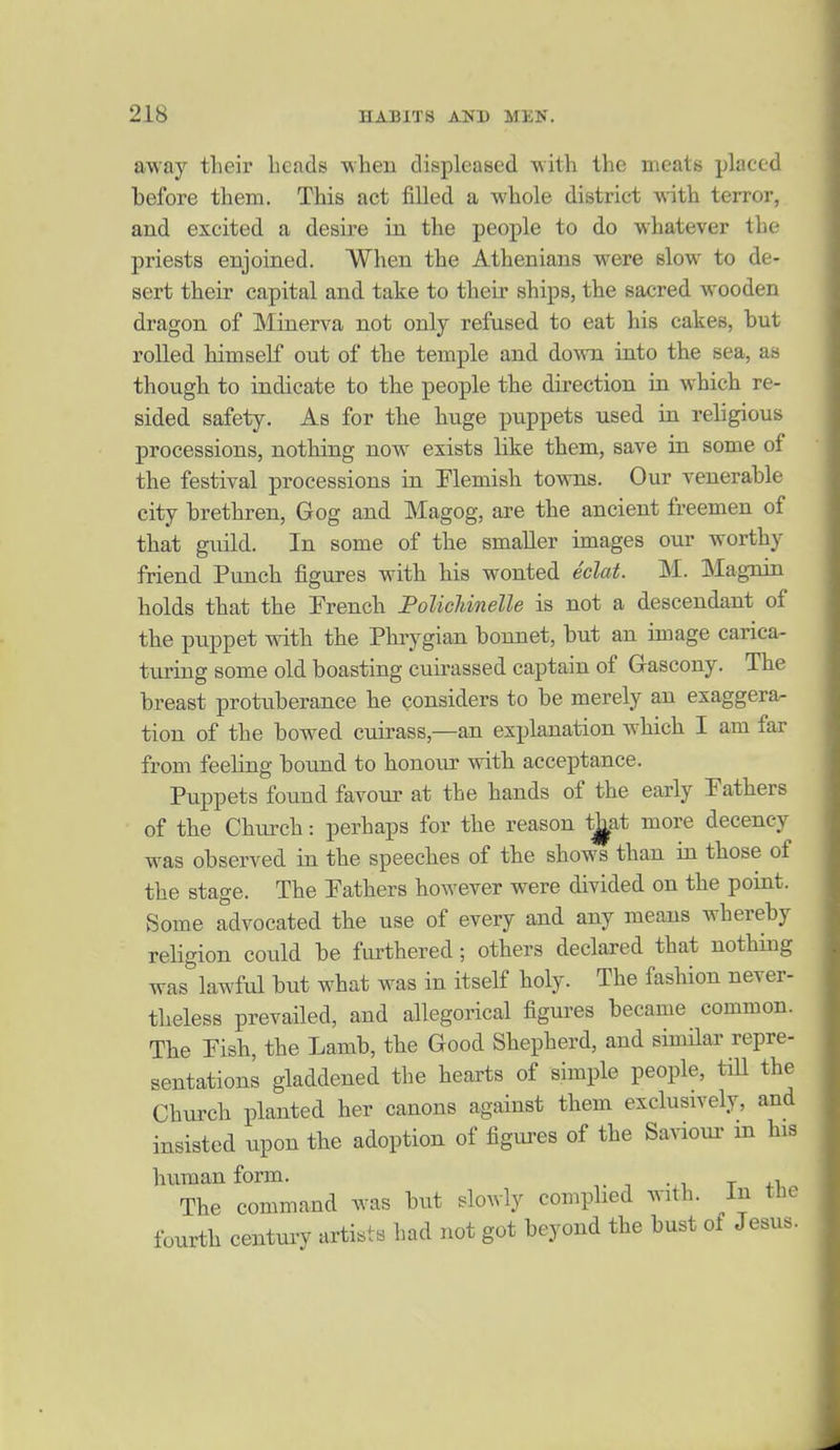 away their heads ■when displeased with the meats placed before them. This act filled a whole district ^ith terror, and excited a desire in the people to do whatever the priests enjoined. When the Athenians were slow to de- sert their capital and take to their ships, the sacred wooden dragon of Minerva not only refused to eat his cakes, but rolled himself out of the temple and do-mi into the sea, as though to indicate to the people the direction in which re- sided safety. As for the huge puppets used in religious processions, nothing now exists like them, save in some of the festival processions in Flemish towns. Our venerable city brethren, Gog and Magog, are the ancient freemen of that guild. In some of the smaller images our worthy friend Punch figures with his wonted eclat. M. Magnin holds that the Trench FolicUnelle is not a descendant of the puppet with the Phiygian bonnet, but an image carica- turing some old boasting cuirassed captain of Gascony. The breast protuberance he considers to be merely an exaggera^ tion of the bowed cuirass,—an explanation which I am far from feeling bound to honour with acceptance. Puppets found favour at the hands of the early Fathers of the Church: perhaps for the reason tj^at more decency was observed in the speeches of the shows than in those of the stage. The Fathers however were divided on the point. Some advocated the use of every and any means whereby religion could be fiu-thered; others declared that nothing was lawful but what was in itself holy. The fashion never- theless prevailed, and allegorical figures became common. The Fish, the Lamb, the Good Shepherd, and similar repre- sentations gladdened the hearts of simple people, till the Church planted her canons against them exclusively, and insisted upon the adoption of figui-es of the Savioui- m his human form. , The command was but slowly compbed with. In the fourth century artists had not got beyond the bust of Jesus.