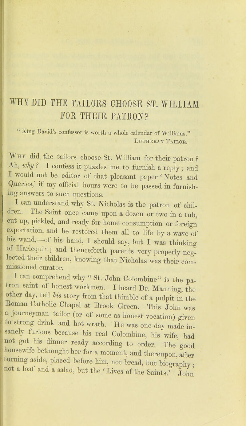 WHY DID THE TAILORS CHOOSE ST. WILLIAM EOR THEIR PATRON?  King David's confessor is worth a whole calendar of Wilhams. Ltttheeah' Tailoe. Why did the tailors choose St. William for their patron ? Ah, loliy ? I confess it puzzles me to furnish a reply; and I would not be editor of that pleasant paper ' Notes and Queries,' if my official hours were to be passed in furnish- ing answers to such questions. I can understand why St. Nicholas is the patron of chil- dren. The Saint once came upon a dozen or two in a tub, cut up, pickled, and ready for home consumption or foreign exportation, and he restored them aU to life by a wave of his wand,—of his hand, I should say, but I was thinking of Harlequin ; and thenceforth parents very properly neg^ lected their children, knowing that Nicholas was their com- missioned curator. I can comprehend why  St. John Colombine is the pa- tron saint of honest workmen. I heard Dr. Manning, the other day, tell Us story from that thimble of a pulpit in the Eoman Catholic Chapel at Brook Green. This John was a journeyman tailor (or of some as honest vocation) given to strong drink and hot wrath. He was one day made in- sanely furious because his real Colombine, his wife, had •'not got his dinner ready according to order. The'good (housewife bethought her for a moment, and thereupon after itummg aside, placed before him, not bread, but biography • not a loaf and a salad, but the ' Lives of the Saints ' John