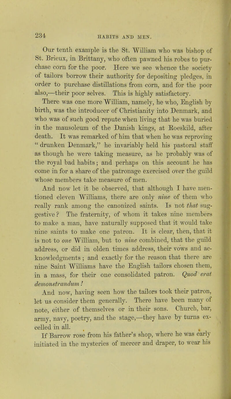 Our tenth example is the St. William who was bishop of St. Brieux, in Brittany, who often pawned his robes to pur- chase corn for the poor. Here we see whence the society of tailors borrow their authority for depositing pledges, in order to purchase distillations from com, and for the poor also,—their poor selves. This is highly satisfactory. There was one more William, namely, he who, English by birth, was the introducer of Christianity into Denmark, and who was of such good repute when living that he w'as buried in the mausoleum of the Danish kings, at Eoeskild, after death. It was remarked of him that when he was reproving  drunken Denmark, he invariably held his pastoral staff as though he were taking measure, as he probably was of the royal bad habits; and perhaps on this account he has come in for a share of the patronage exercised over the guild whose members take measure of men. And now let it be observed, that although I have men- tioned eleven Williams, there are only nme of them who really rank among the canonized saints. Is not that sug- gestive ? The fraternity, of whom it takes nine members to make a man, have naturally supposed that it would take nine saints to make one patron. It is clear, then, that it is not to one William, but to nine combined, that the guild address, or did in olden times address, their vows and ac- knowledgments ; and exactly for the reason that there are nine Saint WiUiams have the English tailors chosen them, in a mass, for their one consolidated patron. Qmd erat demonst7'andtm ! And now, having seen how the tailors took their patron, let us consider them generally. There have been many of note, either of themselves or in their sons. Church, bar, army, navy, poetry, and the stage,—they have by turns ex- celled in all. If Barrow rose from liis father's shop, where he was early initiated in the mysteries of mercer and draper, to wear his