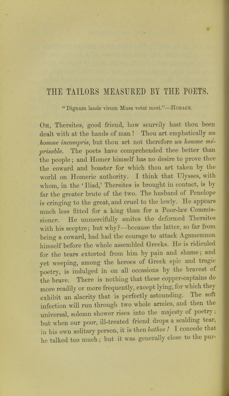 THE TAILORS MEASURED BY THE POETS.  Dignum laude virum Musa vetat mori.—Hoeace. Oh, Tliersites, good friend, how scurvily hast thou been dealt with at the hands of man ! Thou art emphatically un homme incompris, but thou art not therefore un liomme me- prisahle. The poets have comprehended thee better than the people; and Homer himself has no desire to prove thee the coward and boaster for which thou art taken by the world on Homeric authority. I think that Ulysses, with whom, in the ' Iliad,' Thersites is brought in contact, is by far the greater brute of the two. The husband of Penelope is cringing to the great, and cruel to the lowly. He appears much less fitted for a king than for a Poor-law Commis- sioner. He unmercifully smites the deformed Thersites with his sceptre; but why?—because the latter, so far from being a coward, had had the courage to attack Agamemnon himself before the whole assembled Greeks. He is ridiculed for the tears extorted from him by pain and shame; and yet weeping, among the heroes of Greek epic and tragic poetry, is indulged in on all occasions by the bravest of the brave. There is nothing that these copper-captains do more readily or more frequently, except lying, for which they exhibit an alacrity that is perfectly astounding. The soft infection will run through two whole armies, and then the universal, solemn shower rises into the majesty of poetry: but when our poor, ill-treated friend drops a scalding tear, in his ovm solitary person, it is then batJws ! I concede thai he talked too much; but it was generally close to the pur-