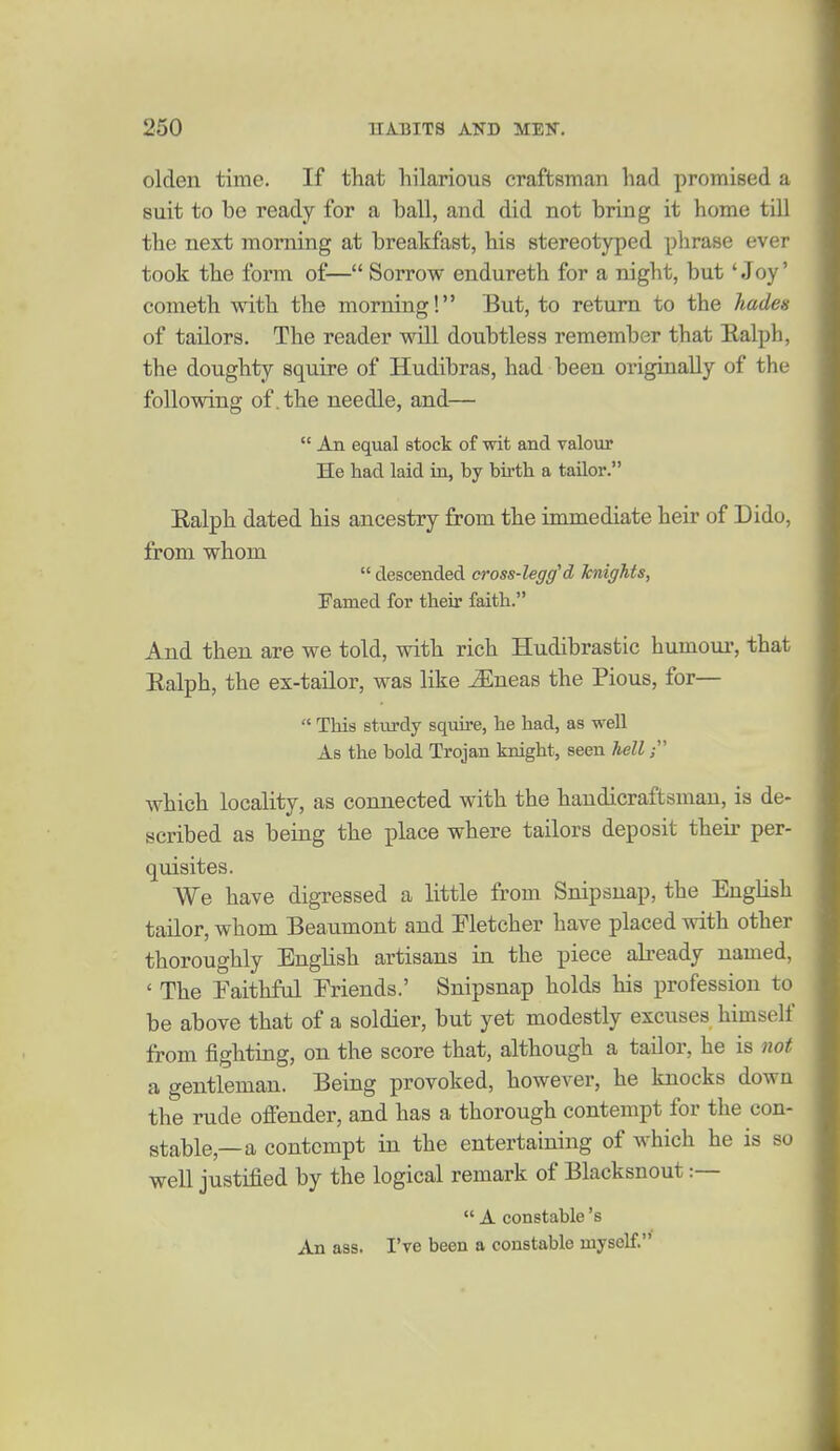 olden time. If that hilarious craftsman had promised a suit to be ready for a ball, and did not bring it home till the next morning at breakfast, his stereotyped phrase ever took the form of— Sorrow endureth for a night, but 'Joy' Cometh with the morning! But, to return to the hades of tailors. The reader wUl doubtless remember that Ealph, the doughty squire of Hudibras, had been originally of the following of, the needle, and—  An equal stock of wit and valour He had laid in, by birth a tailor. Ealph dated his ancestry from the immediate heir of Dido, from whom  descended cross-legg'd knights, Pamed for their faith. And then are we told, with rich Hudibrastic humour, that Ealph, the ex-tailor, was like iEneas the Pious, for—  This sturdy squii'e, he had, as well As the bold Trojan knight, seen hell which locality, as connected with the handicraftsman, is de- scribed as being the place where tailors deposit their per- qmsites. We have digressed a little from Snipsnap, the English tailor, whom Beaumont and Fletcher have placed with other thoroughly English artisans in the piece abeady named, ' The Faithful Friends.' Snipsnap holds his profession to be above that of a soldier, but yet modestly excuses himself from fighting, on the score that, although a tailor, he is not a gentleman. Being provoked, however, he knocks down the rude offender, and has a thorough contempt for the con- stable,—a contempt in the entertaining of which he is so well justified by the logical remark of Blacksnout :—  A constable's An ass. I've been a constable myself.