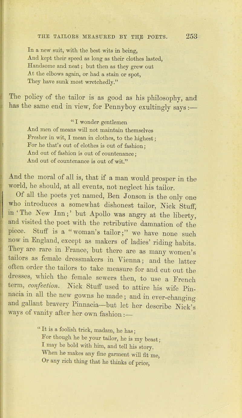 In a new smt, with the best wits in being, And kept their speed as long as their clothes lasted, Handsome and neat; but then as they grew out At the elbows again, or had a stain or spot, They have sunk most wretchedly. The policy of the tailor is as good as his philosophy, and has the same end ia view, for Pennyboy exultingly says:—  I wonder gentlemen And men of means wiU not maintain themselves Fresher in wit, I mean in clothes, to the highest; For he that's out of clothes is out of fashion; And out of fashion is out of coimtenance; And out of countenance is out of wit, And the moral of all is, that if a man would prosper in the world, he should, at all events, not neglect his tailor. Of all the poets yet named, Ben Jonson is the only one who introduces a somewhat dishonest tailor, Nick Stuff, in ' The New Inn;' but ApoUo was angry at the liberty, and visited the poet with the retributive damnation of the piece. Stuff is a woman's tailor; we have none such now in England, except as makers of ladies' riding habits. They are rare in France, but there are as many women's tailors as female dressmakers in Vienna; and the latter often order the tailors to take measure for and cut out the dresses, which the female sewers then, to use a French term, confection. Nick Stuff used to attire his wife Pin- nacia in aU the new gowns he made; and in ever-changing and gaUant bravery Pinnacia—but let her describe Nick's ways of vanity after her own fashion :—  It is a foolish trick, madam, he has; For though he be your tailor, he is my beast; I may be bold with him, and tell his story. When he makes any fine garment will fit me, Or any rich thing that he tliinks of price,