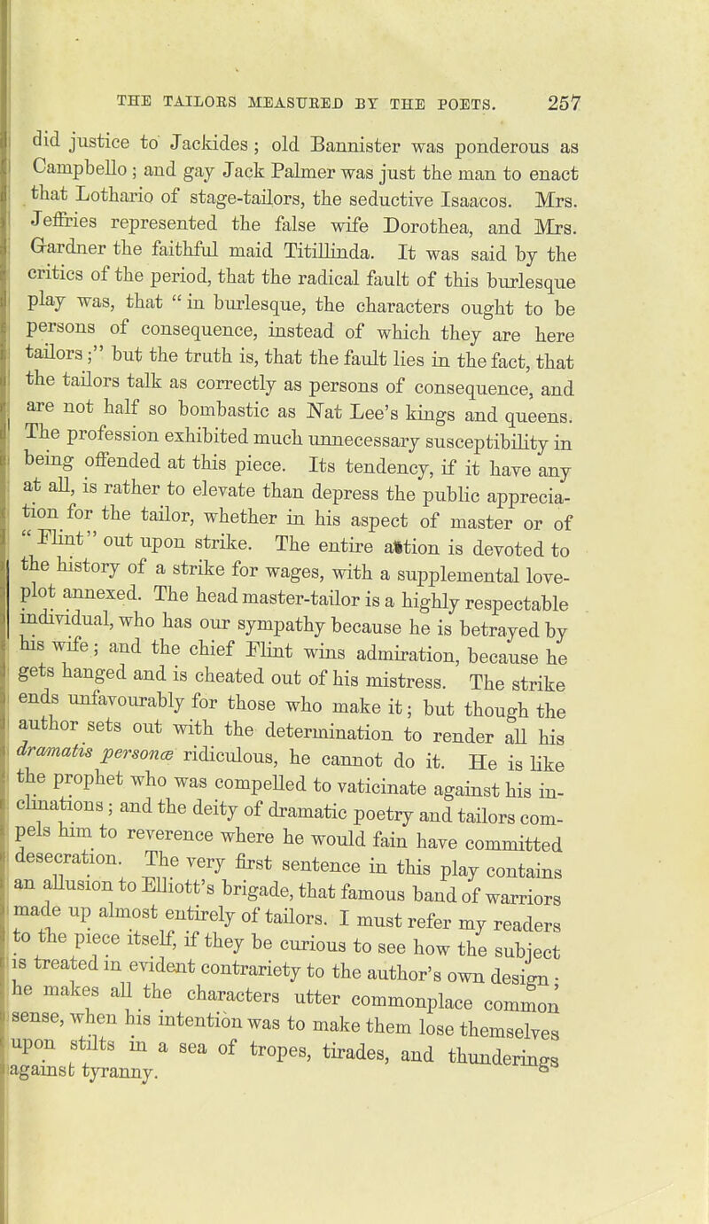 did justice to Jackides; old Bannister was ponderous as Campbello; and gay Jack Palmer was just the man to enact that Lothario of stage-tailors, the seductive Isaacos. Mrs. Jefiries represented the false wife Dorothea, and Mrs. Gardner the faithful maid Titillinda. It was said by the critics of the period, that the radical fault of this burlesque play was, that  in burlesque, the characters ought to be persons of consequence, instead of which they are here tailorsbut the truth is, that the fault lies in the fact, that the tailors talk as correctly as persons of consequence, and are not half so bombastic as Nat Lee's kings and queens. The profession exhibited much unnecessary susceptibility in being offended at this piece. Its tendency, if it have any at aU, is rather to elevate than depress the public apprecia- tion for the taHor, whether in his aspect of master or of  Plint out upon strike. The entire alltion is devoted to the history of a strike for wages, with a supplemental love- plot annexed. The head master-tailor is a highly respectable individual, who has our sympathy because he is betrayed by his wife ; and the chief Elint wins admiration, because he gets hanged and is cheated out of his mistress. The strike ends unfavourably for those who make it; but though the author sets out with the determination to render aU his dramatis persons ridiculous, he cannot do it. He is Uke the prophet who was compeUed to vaticinate against his in- cluiations; and the deity of dramatic poetry and tailors com- pels him to reverence where he would fain have committed desecration The very first sentence in this play contains m aUusion to EUiott's brigade, that famous band of warriors made up almost entirely of tailors. I must refer my readers to tlie piece itself, if they be curious to see how the subiect 18 treated in evident contrariety to the author's own desitn • he makes all the characters utter commonplace common sense, when his intention was to make them lose themselves upon stilts in a sea of tropes, tirades, and thunderings lagamst tyranny. ^