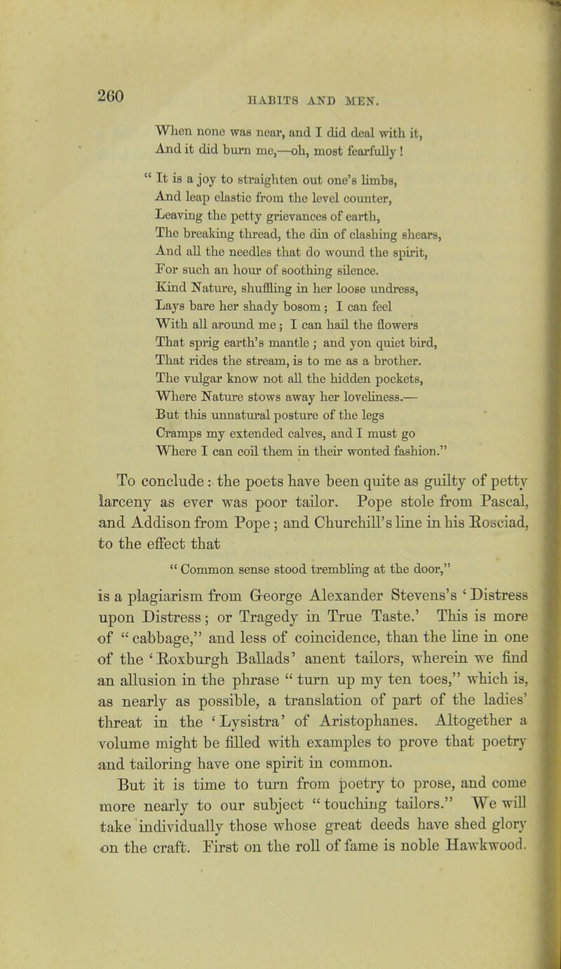 HABITS AND MEN. When none was near, and I did deal with it, And it did bum nae,—oh, most fearfully !  It is a joy to straighten out one's limbs, And leap elastic from the level counter, Leaving the petty grievances of earth. The breaking thread, the din of clashing sliears, And all the needles that do woimd the spirit. For such an liour of soothing silence. Kind Nature, shuffling in her loose undress, Lays bare her shady bosom; I can feel With all around me; I can hail the flowers That sprig earth's mantle ; and yon quiet bird, That rides the stream, is to me as a brother. The vulgar know not all the hidden pockets. Where Nature stows away her loveliness.— But tMs unnatural posture of the legs Cramps my extended calves, and I must go Where I can coil them in their wonted fashion. To conclude: the poets have been quite as guilty of petty larceny as ever was poor tailor. Pope stole from Pascal, and Addison from Pope; and Churchill's line in his Eobciad, to the effect that  Common sense stood trembling at the door, is a plagiarism from G-eorge Alexander Stevens's ' Distress upon Distress; or Tragedy in True Taste.' This is more of  cabbage, and less of coincidence, than the line in one of the 'Roxburgh Ballads' anent tailors, wherein we find an allusion in the phrase  turn up my ten toes, which is, as nearly as possible, a translation of part of the ladies' threat in the 'Lysistra' of Aristophanes. Altogether a volume might be filled with examples to prove that poetry and tailoring have one spirit ia common. But it is time to turn from poetry to prose, and come more nearly to our subject  touching tailors. We will take individually those whose great deeds have shed glory on the craft. First on the roll of fame is noble Hawkwood.