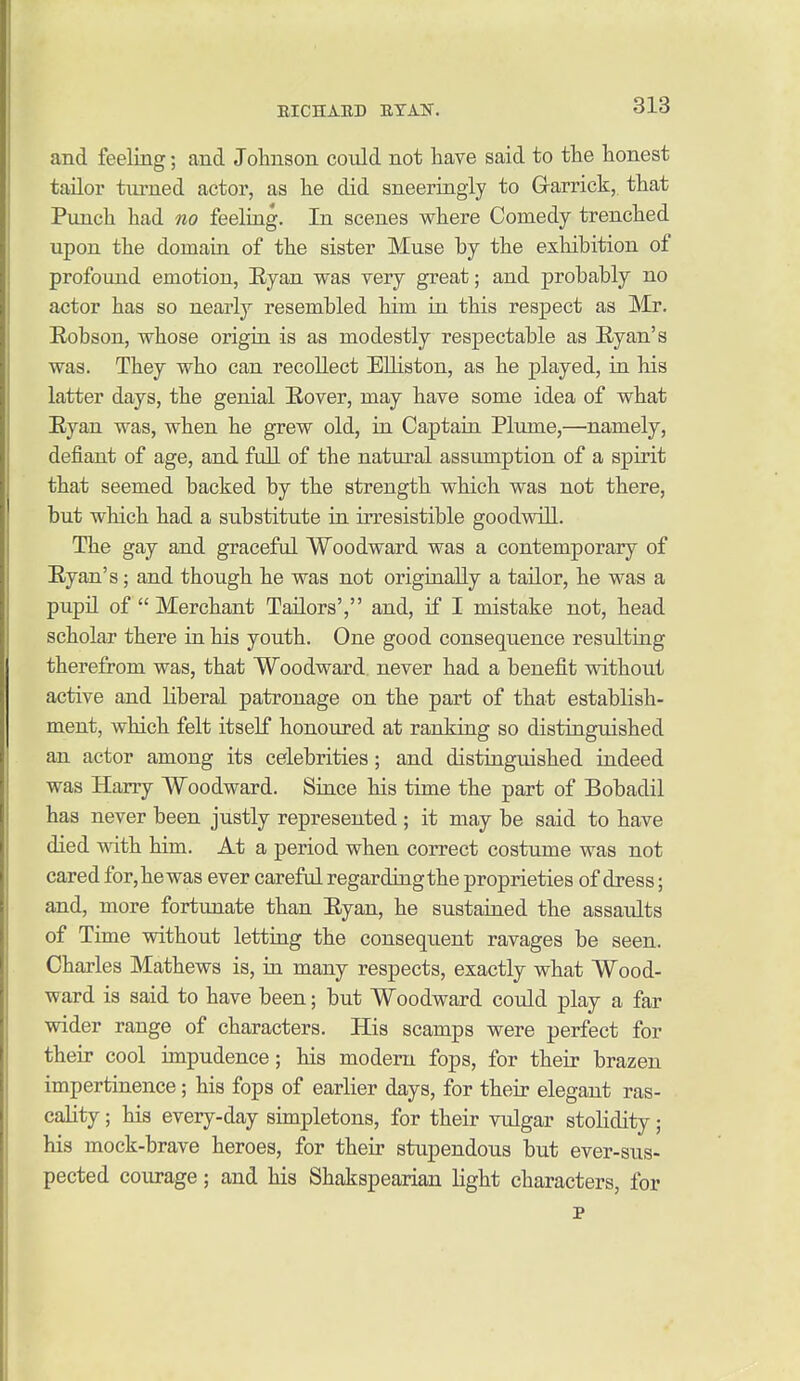 and feeling; and Johnson coidd not have said to the honest tailor turned actor, as he did sneeringiy to G-arrick, that Piinch had no feeling. In scenes where Comedy trenched upon the domain of the sister Muse by the exhibition of profound emotion, Eyan was very great; and probably no actor has so nearly resembled him in this respect as Mr. Robson, whose origin is as modestly respectable as E-yan's was. They who can recollect EUiston, as he played, in his latter days, the genial Eover, may have some idea of what Eyan was, when he grew old, in Captain Plume,—namely, defiant of age, and full of the natural assumption of a spirit that seemed backed by the strength which was not there, but which had a substitute in irresistible goodwill. The gay and graceful Woodward was a contemporary of Eyan's; and though he was not originally a tailor, he was a pupil of  Merchant Tailors','' and, if I mistake not, head scholar there in his youth. One good consequence resulting therefrom was, that Woodward never had a benefit without active and liberal patronage on the part of that establish- ment, which felt itself honoured at ranking so distinguished an actor among its celebrities; and distinguished indeed was Harry Woodward. Since his time the part of Bobadil has never been justly represented ; it may be said to have died with him. At a period when correct costume was not cared for,hewas ever careful regardingthe proprieties of dress; and, more fortunate than Eyan, he sustained the assaults of Time without letting the consequent ravages be seen. Charles Mathews is, in many respects, exactly what Wood- ward is said to have been; but Woodward could play a far wider range of characters. His scamps were perfect for their cool impudence ; his modem fops, for their brazen impertinence; his fops of earlier days, for their elegant ras- cality ; his every-day simpletons, for their vulgar stolidity ; his mock-brave heroes, for their stupendous but ever-sus- pected courage; and his Shakspearian light characters, for p