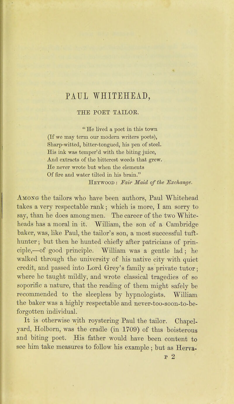 PAUL WHITEHEAD, THE POET TAILOE.  He lived a poet in this town (If we may term our modem writers poets), Sharp-witted, bitter-tongued, his pen of steel. His ink was temper'd with the biting juice, And extracts of the bitterest weeds that grew. He never wrote but when the elements Of fire and water tilted in his braia. Hetwood : Fair Maid of the Exchange. Amon& the tailors who have been authors, Paul Whitehead takes a very respectable rank ; which is more, I am sorry to say, than he does among men. The career of the two White- heads has a moral in it. William, the son of a Cambridge baker, was, like Paul, the tailor's son, a most successful tuft- hunter ; but then he hunted chiefly after patricians of prin- ciple,—of good principle. William was a gentle lad; he walked through the university of his native city with quiet credit, and passed into Lord Grey's family as private tutor; where he taught mildly, and wrote classical tragedies of so soporific a nature, that the reading of them might safely be recommended to the sleepless by hypnologists, William the baker was a highly respectable and never-too-soon-to-be- forgotten individual. It is otherwise with roystering Paul the tailor. Chapel- yard, Holbom, was the cradle (in 1709) of this boisterous and biting poet. His father would have been content to see him take measures to follow his example ; but as Herva-