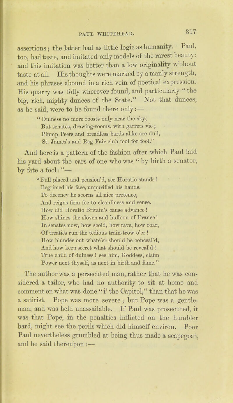 assertions; the latter had as little logic as hmnaiiity. Paul, too, had taste, and imitated only models of the rarest beauty; and this imitation was better than a low originality without taste at aU. His thoughts were marked by a manly strength, and his phrases abound in a rich vein of poetical expression. His quarry was foUy wherever found, and particularly  the big, rich, mighty dunces of the State. Not that dunces, as he said, were to be found there only:—  Dubiess no more roosts only near the sky, But senates, drawing-rooms, witli garrets vie ; Plump Peers and breadless bards alike are dull, St. James's and Eag Fair club fool for fool. And here is a pattern of the fashion after which Paul laid his yard about the ears of one who was  by bii'th a senator, by fate a fool:—  Full placed and pension'd, see Horatio stands! Begrimed his face, unpurified his hands. To decency he scorns all nice pretence, And reigns firm foe to cleanliness and sense. How did Horatio Britain's cause advance! How shines the sloven and buffoon of France ! In senates now, how scold, how rave, how roar, •Of treaties run the tedious train-trow o'er ! How blunder out whate'er should be conceal'd, And how keep secret what should be reveal'd ! True child of dulness! see him, G-oddess, claim Power next thyself, as next iu birth and fame. The author was a persecuted man, rather that he was con- sidered a tailor, who had no authority to sit at home and comment on what was done  i' the Capitol, than that he was a satirist. Pope was more severe ; but Pope was a gentle- man, and was held unassailable. If Paul was prosecuted, it was that Pope, in the penalties inflicted on the humbler bard, might see the perils which did himself environ. Poor Paul nevertheless grumbled at being thus made a scapegoat, and he said thereupon :—