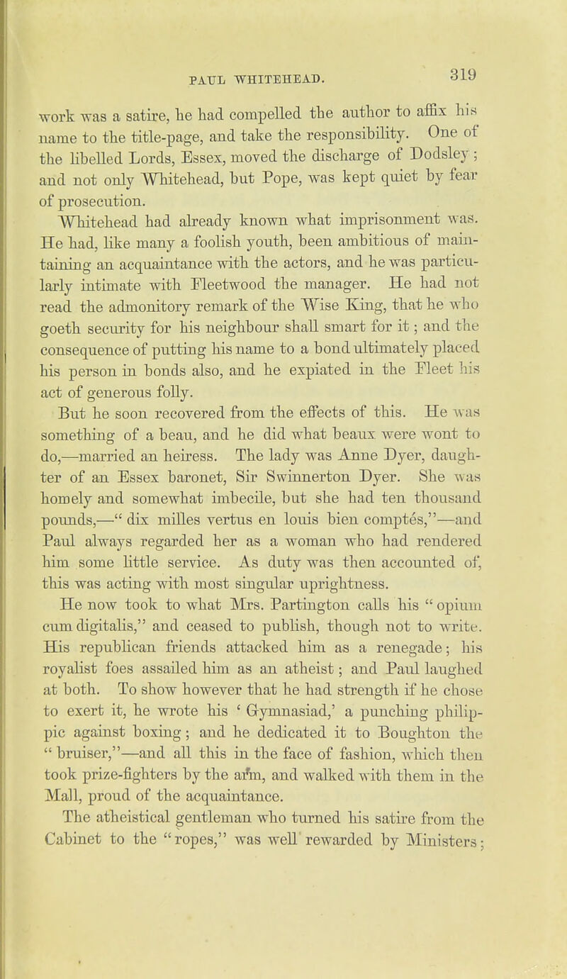 work was a satire, he had compelled the author to affix his name to the title-page, and take the responsibility. One of the libelled Lords, Essex, moved the discharge of Dodsley ; and not only Whitehead, but Pope, was kept quiet by fear of prosecution. Whitehead had already known what imprisonment was. He had, like many a foolish youth, been ambitious of main- taining an acquaintance with the actors, and he was particu- larly intimate with Fleetwood the manager. He had not read the admonitory remark of the Wise Kiag, that he who goeth security for his neighbour shall smart for it; and the consequence of putting his name to a bond ultimately placed his person in bonds also, and he expiated in the Fleet liis act of generous foUy. But he soon recovered from the eflPects of this. He was something of a beau, and he did what beaux were wont to do,—married an heiress. The lady was Anne Dyer, daugh- ter of an Essex baronet. Sir Swinnerton Dyer. She was homely and somewhat imbecile, but she had ten thousand pounds,— dix miUes vertus en lords bien comptes,—and Paul always regarded her as a woman who had rendered him some Httle service. As duty was then accounted of, this was acting with most singular uprightness. He now took to what Mrs. Partington calls his  opium cum digitalis, and ceased to publish, though not to write. His republican friends attacked him as a renegade; his royalist foes assailed him as an atheist; and Paul laughed at both. To show however that he had strength if he chose to exert it, he wrote his ' Gymnasiad,' a punching philip- pic against boxing; and he dedicated it to Boughton the  bruiser,—and all this in the face of fashion, which then took prize-fighters by the aAn, and walked with them in the Mall, proud of the acquaintance. The atheistical gentleman who turned his satire from the Cabinet to the ropes, was well rewarded by Ministers;