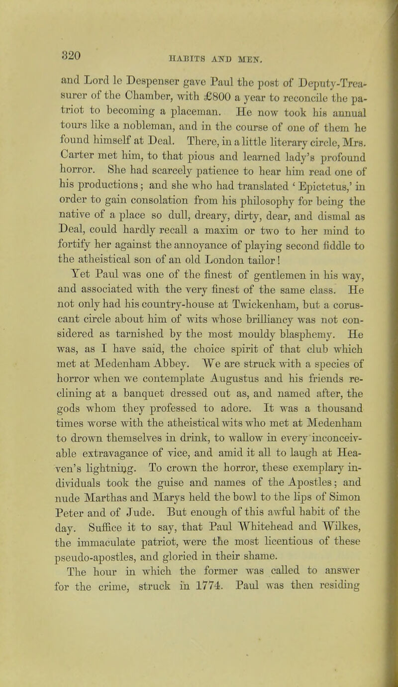 and Lord le Deapenser gave Paul the post of Deputy-Trea- surer of the Chamber, with £800 a year to reconcile the pa- triot to becoming a placeman. He now took his annual tours lilte a nobleman, and in the course of one of them he found himself at Deal. There, in a little literary circle, Mrs. Carter met him, to that pious and learned lady's profound horror. She had scarcely patience to hear him read one of his productions; and she who had translated ' Epictetus,' in order to gain consolation from his philosophy for being the native of a place so dull, dreary, dirty, dear, and dismal as Deal, could hardly recall a maxim or two to her mind to fortify her against the annoyance of playing second fiddle to the atheistical son of an old London tailor! Yet Paul was one of the finest of gentlemen in his way, and associated with the very finest of the same class. He not only had his country-house at Twickenham, but a corus- cant circle about him of wits whose brilliancy was not con- sidered as tarnished by the most mouldy blasphemy. He was, as I have said, the choice spirit of that club which met at Medenham Abbey. We are struck mth a species of horror when we contemplate Augustus and his friends re- clining at a banquet dressed out as, and named after, the gods whom they professed to adore. It was a thousand times worse with the atheistical wits who met at Medenham to drown themselves in drink, to wallow in every inconceiv- able extravagance of vice, and amid it all to laugh at Hea- ven's lightning. To crown the horror, these exemplary in- dividuals took the guise and names of the Apostles; and nude Marthas and Marys held the bowl to the lips of Simon Peter and of Jude. But enough of this awful habit of the day. Suffice it to say, that Paul AVhitehead and Wilkes, the immaculate patriot, were the most licentious of these pseudo-apostles, and gloried in their shame. The hour in which the former was called to answer for the crime, struck in 1774. Paul was then residing