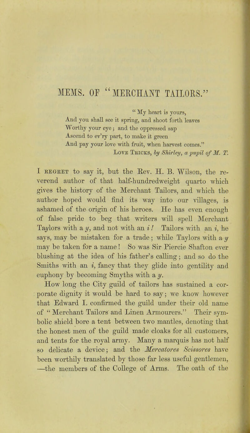  My heart is yours, And you shall see it spring, and shoot forth leaves Worthy your eye ; and the oppressed sap Ascend to ev'ry part, to make it green And pay your love with fruit, when harvest comes. Love Teices, ly Shirley, a pupil of M. T. I EEGRET to say it, but the Eev. H. B. Wilson, tlie re- verend autlior of that half-hundredweight quarto which gives the history of the Merchant Tailors, and which the author hoped would find its way into our villages, is ashamed of the origin of his heroes. He has even enough of false pride to beg that writers will spell Merchant Taylors with a y, and not with an *Tailors with an *, he says, may be mistaken for a trade: while Taylors with a y may be taken for a name! So was Sir Piercie Shafton ever blushing at the idea of his father's calling; and so do the Smiths with an *, fancy that they glide into gentility and euphony by becoming Smyths with a y. How long the City guild of tailors has sustained a cor- porate dignity it would be hard to say; we know however that Edward I. confirmed the guild under their old name of  Merchant Tailors and Linen Armourers. Their sym- bolic shield bore a tent between two mantles, denoting that the honest men of the guild made cloaks for all customers, and tents for the royal army. Many a marquis has not half so delicate a device; and the Mercatores Scissores have been worthily translated by those far less useful gentlemen, —the members of the College of Arms. The oath of the