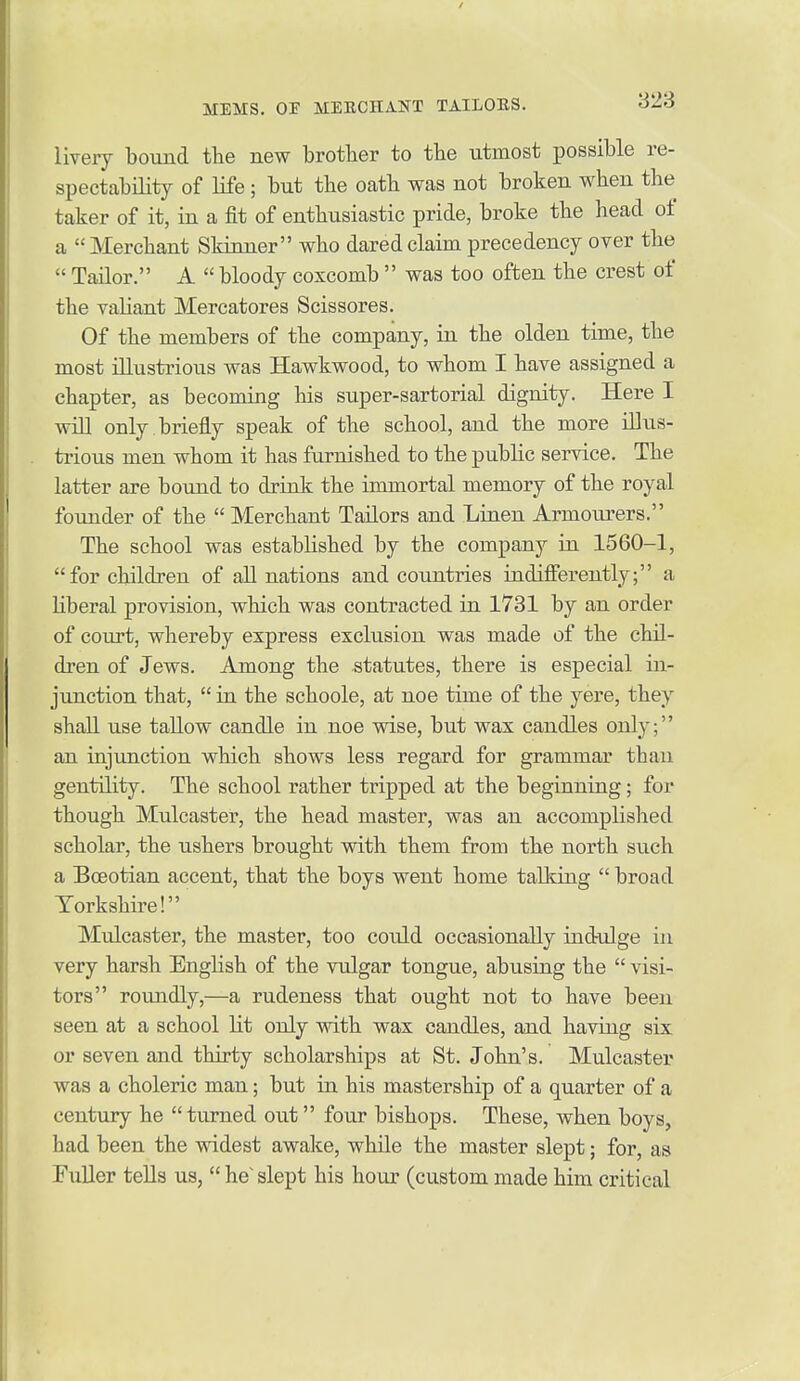 823 livery bound the new brother to the utmost possible re- spectability of life; but the oatb was not broken when the taker of it, in a fit of enthusiastic pride, broke the head of a  Merchant Skinner who dared claim precedency over the  Tailor. A  bloody coxcomb  was too often the crest of the valiant Mercatores Scissores. Of the members of the company, in the olden time, the most illustrious was Hawkwood, to whom I have assigned a chapter, as becoming his super-sartorial dignity. Here I will only , briefly speak of the school, and the more illus- trious men whom it has furnished to the public service. The latter are bound to drink the immortal memory of the royal founder of the  Merchant Tailors and Linen Armoiu^ers. The school was established by the company in 1560-1, for children of all nations and countries indifferently; a liberal provision, which was contracted in 1731 by an order of court, whereby express exclusion was made of the chil- dren of Jews. Among the statutes, there is especial in- junction that,  in the schoole, at noe time of the yere, they shall use tallow candle in noe wise, but wax candles only; an injunction which shows less regard for grammar than gentility. The school rather tripped at the beginning; for though Mulcaster, the head master, was an accomplished scholar, the ushers brought with them from the north such a Boeotian accent, that the boys went home tallying  broad Yorkshire! Mulcaster, the master, too could occasionally indulge in very harsh Enghsh of the vulgar tongue, abusing the  visi- tors roundly,—a rudeness that ought not to have been seen at a school lit only with wax candles, and having six or seven and thirty scholarships at St. John's. Mulcaster was a choleric man; but in his mastership of a quarter of a century he turned out four bishops. These, when boys, had been the widest awake, while the master slept; for, as Fuller tells us,  he' slept his hour (custom made him critical