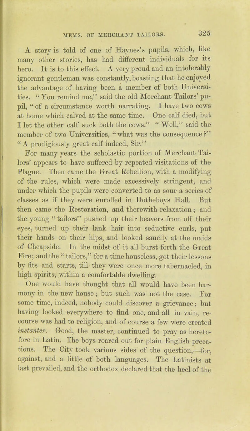 A story is told of one of Haynes's pupils, which, like many other stories, has had different individuals for its hero. It is to this effect. A very proud and an intolerably ignorant gentleman was constantly.boasting that he enjoyed the advantage of having been a member of both Universi- ties.  Toil remind me, said the old Merchant Tailors' pu- pil,  of a circumstance worth narrating. I have two cows at home which calved at the same time. One calf died, but I let the other calf suck both the cows.  Well, said the member of two Universities, what was the consequence?  A prodigiously great calf indeed. Sir. !For many years the scholastic portion of Merchant Tai- lors' appears to have suffered by repeated visitations of the Plague. Then came the Grreat Rebellion, with a modifying of the rules, which were made excessively stringent, and under which the pupils were converted to as sour a series of classes as if they were enrolled in Dotheboys Hall. But then came the Eestoration, and therewith relaxation; and the young  tailors pushed up their beavers from off their eyes, turned up their lank hair into seductive curls, put their hands on their hips, and looked saucily at the maids of Cheapside. In the midst of it all burst forth the Great Fire; and the  tailors, for a time houseless, got their lessons by fits and starts, till they were once more tabernacled, in high spirits, within a comfortable dwelling. One would have thought that all would have been har- mony in the new house; but such was not the case. Eor some time, indeed, nobody could discover a grievance; but having looked everywhere to find one, and all in vain, re- course was had to religion, and of course a few were created instmter. Grood, the master, continued to pray as hereto- fore in Latin. The boys roared out for plain English preca- tions. The City took various sides of the question,—for, against, and a little of both languages. The Latinists at last prevailed, and the orthodox declared that the heel of the