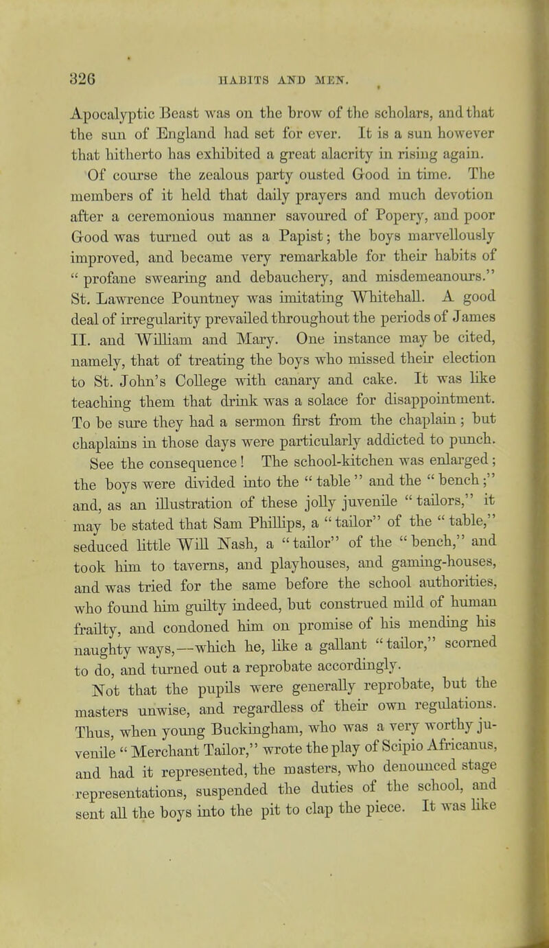 t Apocalyptic Beast was on the brow of the scholars, and that the sun of England had set for ever. It is a sun however that hitherto has exhibited a great alacrity in rising again. Of course the zealous party ousted Good in time. The members of it held that daily prayers and much devotion after a ceremonious manner savoured of Popery, and poor Good was turned out as a Papist; the boys marvellously improved, and became very remarkable for their habits of  profane swearing and debauchery, and misdemeanours. St. Lawrence Pountney was imitating Whitehall. A good deal of irregularity prevailed throughout the periods of James II. and William and Mary. One instance may be cited, namely, that of treating the boys who missed their election to St. John's College -with canary and cake. It was like teaching them that drink was a solace for disappoiutment. To be sure they had a sermon first from the chaxilain; but chaplains in those days were particularly addicted to punch. See the consequence! The school-kitchen was enlai'ged ; the boys were divided into the  table  and the  bench and, as an illustration of these jolly juvenile tailors, it may be stated that Sam Phillips, a tailor of the  table, seduced Httle WiU Nash, a tailor of the bench, and took him to taverns, and playhouses, and gaming-houses, and was tried for the same before the school authorities, who found him guilty indeed, but construed mild of human frailty, and condoned him on promise of his mending his naughty ways,—which he, like a gaUant tailor, scorned to do, and turned out a reprobate accordingly. Not that the pupUs were generally reprobate, but the masters unwise, and regardless of their own regulations. Thus, when young Buckiagham, who was a very worthy ju- venile  Merchant Tailor, wrote the play of Scipio Africanus, and had it represented, the masters, who denounced stage representations, suspended the duties of the school, and sent aU the boys into the pit to clap the piece. It was like
